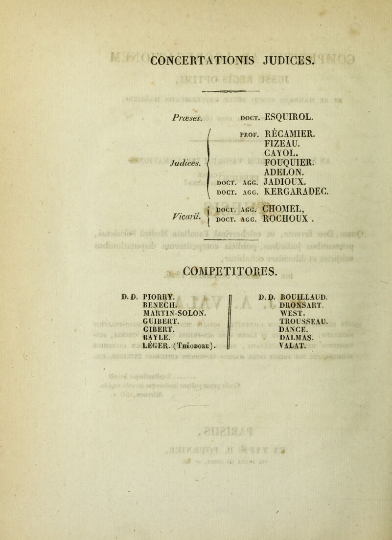 CONCERTATIONIS JUDICES Prceses. doct. ESQUIROL. IPROF. Rl^CAMIER. FIZEAU. CAYOL. FOEQUIER. ADELON. DOCT. AGG. JADIOUX. DOCT. AGG. KERGARADEC. ( DOCT. AGG. CHOMEL, Vicarii, j ^oct. agg. ROCHOUX . COMPETITORES. D.D, PIORIIY, BEiNECH. MARTIN-SOLON. GUIBERT. GIBERT. BAYLE. LliGER. (Theodore). D.D. BOUILLAED. DRONSART. WEST. TROUSSEAD. DANCE. DALMAS. YALAT. I I 'i,