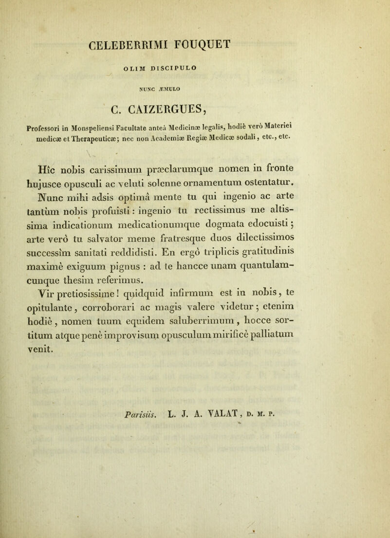 CELEBERRIMI FOUQUET OLIM DISCIPULO NUNC jEMULO ' C. CAIZERGUES, Professori in Monspeliensl Facultate antea Medicinae legalis, hodife vero Materiei medicae et Therapeuticae; nec non Academiae Regiae Medicae sodali, etc., etc. Hic nobis carissimum prseclarumque nomen in fronte hujusce opusculi ac veluli solcniie ornamentum ostentatur. Nunc mihi adsis optima mente tu qui ingenio ac arte tantum nobis profuisti: ingenio tu rectissimus me altis- sima indicationum medicationumque dogmata edocuisti; arte vero tu salvator meme fratresque duos dilectissimos successim sanitati reddidisti. En ergo triplicis gratitudinis maxime exiguum pignus : ad te liancce unam quantulam- cuuque tbesim referimus. y ir pretiosissime ! quidquid infirmum est in nobis, te opitulante, corroborari ac magis valere videtur; etenim hodie, nomen tuum equidem saluberrimum, hocce sor- titum atque pene improvisuni opusculum mirifice palliatum venit.
