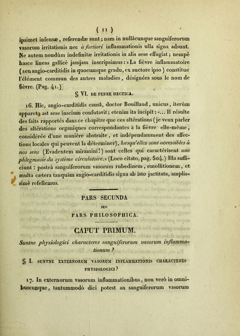 ipsimet infensae, referendae sunt; nam in nullacunque sanguiferorum vasorum irritationis nec a fortiori inflammationis ulla signa adsunt. Ne autem nondum indefinitae irritationis in alis sese effugiat; nempe hasce lineas gallice jamjain inscripsimus; «La fievre inflammatoire (seuangio-carditidis in quocumque gradu, ex auctore ipso) constitue 1’element commun des autres maladies, designees sous le nom de fievre. (Pag. 4*0! § VI. DE FEBRE HECTICA. i6. Hic, angio-carditidis causa, doctor Bouillaud, unicus, iterum apparet; ast sese inscium confutavit; etenim ita incipit; p... II resuite des faits rapportes dans ce chapitre que ces alterations (je veux parier des alterations organiques correspondantes a la fievre elle-meme, consideree d une maniere abstraite, et independamment des aflfec- tions locales qui peuvent Ia determiner), lorsquelles sont accessibles a nos sens (Evadentem miramini!) sont celles qui caracterisent une phlegmasiedu sjsteme circulatoire.r> (Loco citato, pag. 5o40 suffi- ciunt : postea sanguiferorum vasorum rubedinem , emollitionem, et multa caetera tanquam angio-carditidis signa ab isto j actitata, amplis- ^ sime refellemus. PARS SECUNDA SETJ PARS PHILOSOPHICA. CAPUT PRIMUM. Suntne physiologici characteres sanguiferorum vasorum inflamma- tionum ? § I. SUNTNE EXTERNORUM VASORUM INFLAMMATIONIS CHARACTERES PHYSIOLOGICI ? 17. In externorum vasorum inflammationibus, non vero in omni- buscunque, tantummodo dici potest an sanguiferorum vasorum