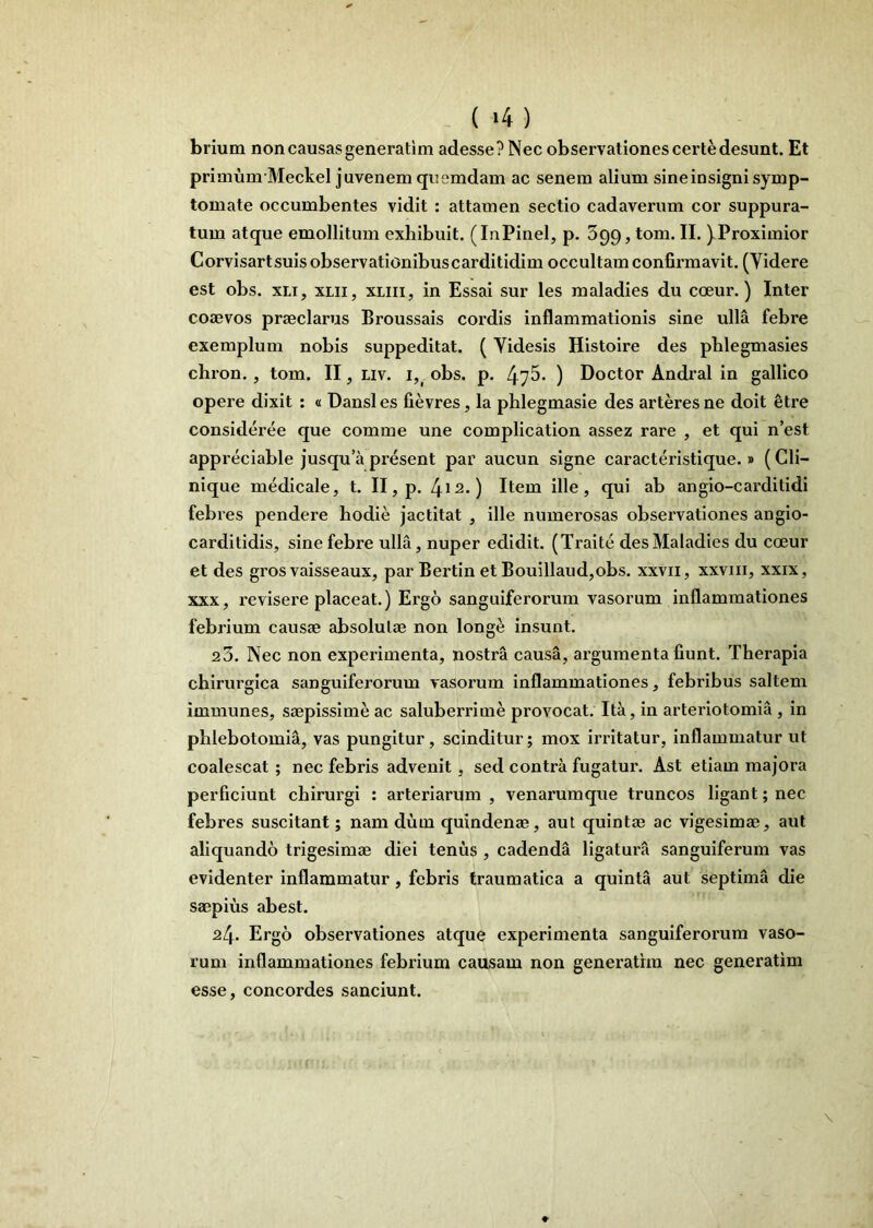 brium non causas genera tim adesse? Nec observationes certe desunt. Et primumMeckel juvenem quemdam ac senem alium sine insigni symp- tomate occumbentes vidit : attamen sectio cadaverum cor suppura- tum atque emollitum exhibuit. (InPinel, p. 399, tom. II. )Proximior Corvisartsuis observationibuscarditidim occultam confirmavit. (Videre est obs. xLi, XIII, xLiii, in Essai sur les maladies du coeur.) Inter coaevos praeclarus Broussais cordis inflammationis sine ulla febre exemplum nobis suppeditat. ( Videsis Histoire des phlegmasies chron., tom. II, Liv. i,^ obs. p. 475- ) Doctor Andral in gallico opere dixit: a Dansles fievres, la phlegmasie des arteres ne doit §tre consideree que comme une complication assez rare , et qui n est appreciable jusqua present par aucun signe caracteristique.» (Cli- nique medicale, t. II, p. 4i^*) Item ille, qui ab angio-carditidi febres pendere hodie jactitat , ille numerosas observationes angio- carditidis, sine febre ulla, nuper edidit. (Traite des Maladies du coeur et des grosvaisseaux, par Bertin et Bouillaud,obs. xxvii, xxviii, xxix, XXX, revisere placeat.) Ergo sanguiferorum vasorum inflammationes febrium causae absolutae non longe insunt. 20. Nec non experimenta, nostra causa, argumenta fiunt. Therapia chirurgica sanguiferorum vasorum inflammationes, febribus saltem immunes, saepissime ac saluberrime provocat. Ita, in arteriotomia , in phlebotomia, vas pungitur, scinditur; mox irritatur, inflammatur ut coalescat; nec febris advenit, sed contra fugatur. Ast etiam majora perficiunt chirurgi : arteriarum , venarumque truncos ligant; nec febres suscitant; nam dum quindenae, aut quintae ac vigesimae, aut aliquando trigesimae diei tenus , cadenda ligatui’a sanguiferum vas evidenter inflammatur, febris traumatica a quinta aut septima die saepius abest. 24. Ergo observationes atque experimenta sanguiferorum vaso- rum inflammationes febrium causam non generathn nec generatim esse, concordes sanciunt.