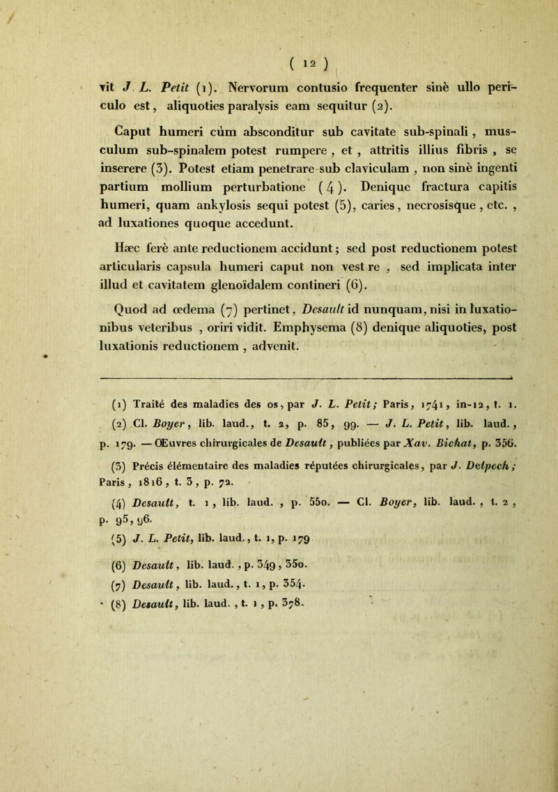 ( »2 ) Tit J L. Petit (i). Nervorum contusio frequenter sine ullo perr- culo est, aliquoties paralysis eam sequitur (2). Caput humeri cum absconditur sub cavitate sub-spinali, mus- culum sub-spinalem potest rumpere , et , attritis illius fibris , se inserere (3). Potest etiam penetrare-sub claviculam , non sine ingenti partium mollium perturbatione (4) • Denique fractura capitis humeri, quam ankylosis sequi potest (5), caries, necrosisque , etc. , ad luxationes quoque accedunt. Hsec fere ante reductionem accidunt; sed post reductionem potest articularis capsula humeri caput non vest re , sed implicata inter illud et cavitatem glenoidalem contineri (6). Quod ad oedema (7) pertinet, Desaultid nunquam, nisi in luxatio- nibus veteribus , oriri vidit. Emphysema (8) denique aliquoties, post luxationis reductionem , advenit. (1) Trait^ des maladies des os, par J. L. Petit; Paris, in-12, f. 1. (2) Cl. Boyer i lib. laud., t. 2, p. 85, 99. — J. L. Petit, lib. laud., p. 179. —OEuvres cbirurgicales de Desauit, publices Xav. Bichat, p. 356. (3) Precis ^I^meutaire des maladies r^put^es cbirurgicales, par J. Delpeeh ; Paris, 1816, t. 3, p. 72. (4) Desauit, t. 1 , lib. laud. , p. 55o. — Cl. Boyer, lib. laud. , t. 2 , p. 95,96. (5) J. L. Petit, lib. laud., t. i, p. 179 (6) Desauit, lib. laud., p. 349 > (7) Desauit, lib. laud., t. 1, p. 354.