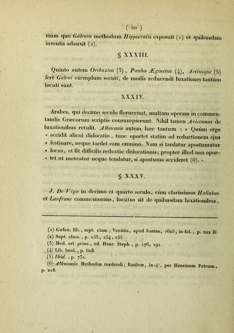 rium quo Galenus methodum Hippocratis exposuit (i) et quibusdam inventis adauxit (2). § XXXIII. Quinto autem Oribazius (5) , Paulus Mginetus (4), Actiusque (5) fer^ Galeni exemplum secuti, de modis reducendi luxationes tantum locuti sunt. XXXIV. i Arabes, qui decimo seculo floruerunt, multam operam in commen- tandis Graecorum scriptis consumpserunt. Nihil tamen Avicennus de luxationibus retulit. AIbucasis autem haec tantum : « Quum ergo « accidit alicui dislocatio , tunc oportet statim ad reductionem ejus « festinare, neque tardet eam omnino. Nam si tardatur apostumatur « locus, et fit difficilis reductio dislocationis; propter illud non opor- « tet ut moveatur neque tendatur, si apostuma accideret (6). » § XXXV. J. De Vigo in decimo et quarto seculo, ciim clarissimos Haliabas et Lanfranc commemorans, locutus sit de quibusdam luxationibus, (1) Galen. lib., sept. class.; Veniliis, apud Juntas, iSaS, in-fol., p. 223 D. (2) Sept. class. , p. 253 , 254, 255. (3) Med. art. prine., ed. Henr. Steph., p. 176, igj. (4) Lib. laud., p. 6o3. (5) Ibid. , p. 731. {&}Albucasis Methodus medendi; Basileae, in-4% per Henricum Petrum, p. 218.