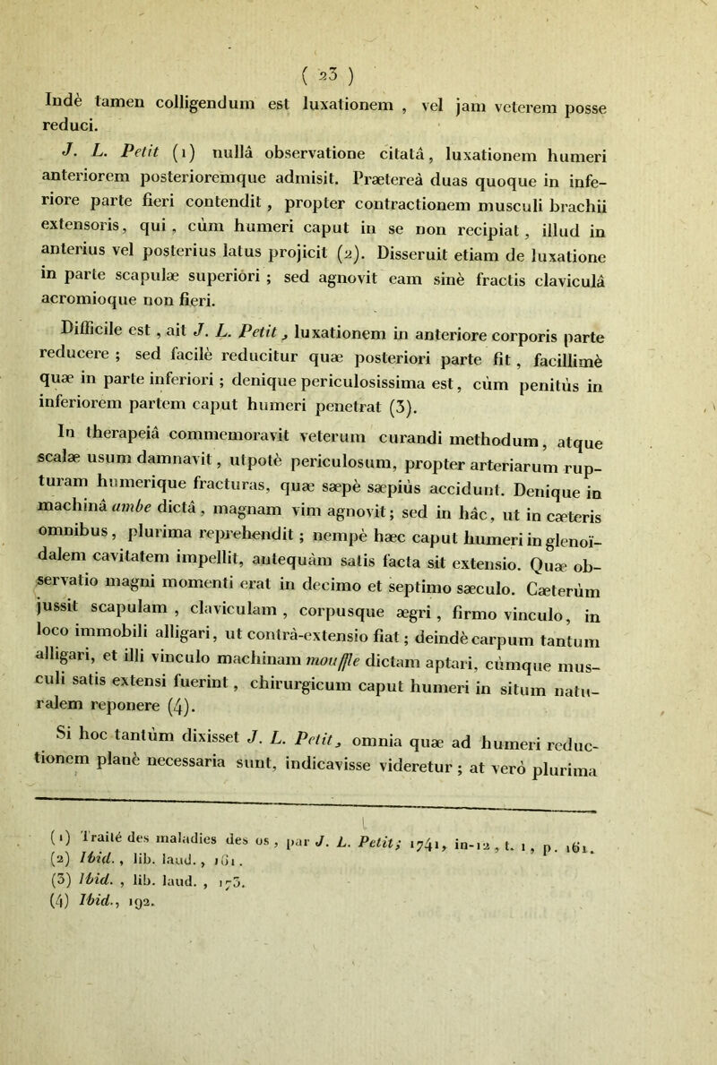 ( ^3 ) Ind6 tainen colligendum est luxationem , vel jam veterem posse reduci. J. L. Petit (i) nulla observatione citata, luxationem humeri anteriorem posterioremque admisit. Praeterea duas quoque in infe- riore parte fieri contendit, propter contractionem musculi brachii extensoris, qui, cum humeri caput in se non recipiat, illud in anterius vel posterius latus projicit {2). Disseruit etiam de luxatione in parte scapulae superiori ; sed agnovit eam sine fractis clavicula acromioque non fieri. Difficile est, ait J. L. Petit ^ luxationem in anteriore corporis parte reducere ; sed facile reducitur quae posteriori parte fit, facillimi quae in parte inferiori; denique periculosissima est, ciim penitus in inferiorem partem caput humeri penetrat (3). In therapeia commemoravit veterum curandi methodum, atque scalae usum damnavit, utpote periculosum, propter arteriarum rup- turam humerique fracturas, quae saep^; saepius accidunt. Denique in machinadicta, magnam vim agnovit; sed in hac, ut in caeteris omnibus, plurima reprehendit; nempe haec caput humeri in glenoi- dalem cavitatem impellit, antequam satis facta sit extensio. Quae ob- servatio magni momenti erat in decimo et septimo saeculo. Caeteriim jussit Scapulam, claviculam, corpusque aegri, firmo vinculo, in loco immobili alligari, ut contra-extensio fiat; deinde carpum tantum alhpri, et illi vinculo machinam mouffle dictam aptari, cumque mus- culi satis extensi fuerint, chirurgicum caput humeri in situm natu- ralem reponere (4). Si hoc tantum dixisset J. L. Petit^ omnia quae ad humeri reduc- tionem plan^ necessaria sunt, indicavisse videretur; at vero plurima (.) Trail^ des inaladies des os , par J. L. Petit; 1741, , t. 1 , n. (2) Ihid. , lib. laud., iGi. (3) Ihid. , lib. laud. , 170. (4) lhid-1 192.