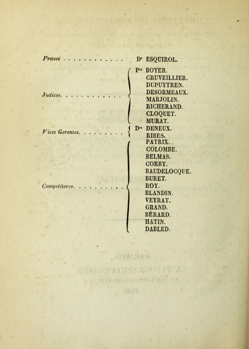 Prceses Judices Vices Gerentes Competitores D' ESQUIROL. IPrs BOYER. CRUVEILLIER. DUPUYTREN. DESORMEAUX. MARJOLIN. RICHERAND. CLOQUET. MURAT, f Drs DENEUX. ( RIBES, PATRIX. COLOMBE. BELMAS. CORBY. BAUDELOGQUE. BURET. < ROY. BLANDIN. YEYRAT. GRAND. BERARD. HATIN. DABLED.