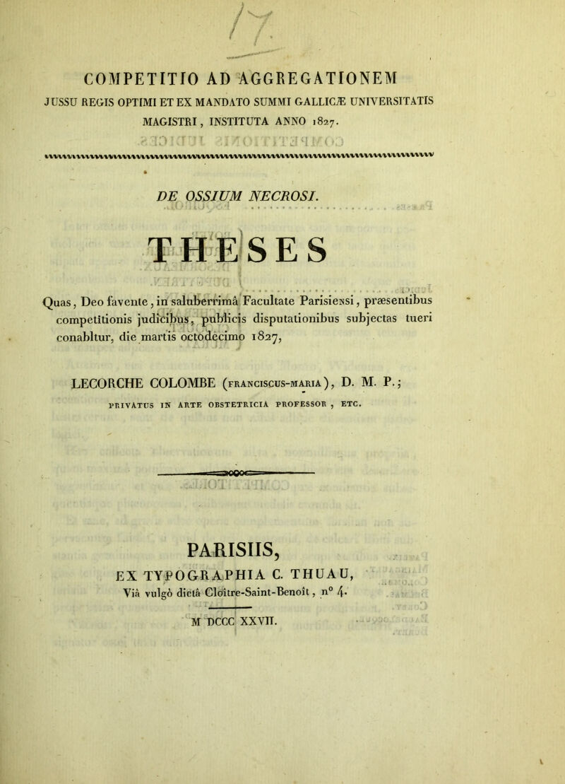 COMPETITIO AD AGGREGATIONEM JUSSU REGIS OPTIMI ET EX MANDATO SUMMI GALLICA UNIVERSITATIS MAGISTRI, INSTITUTA ANNO 1827. • ^ V\'VVVV4V'VV\.V»/VVVVVVVV»/VWVV\IVVVVWV\'V»'%VVVV»/VVViiVVVVVli\.V^V»/VV%'%VVl/V%/%VV^\'\'VVV'VV\^VV'VV'V DE OSSJUM NECROSI. th»e's e s o i - G . ^ ..... iK Quas, Deo favente, in salul>errima Facultate Parisieissi, praesentibus competitionis judicibus, publicis disputationibus subjectas tueri conabitur, die martis octodecimo 1827, LECORCHE COLOMBE (franciscus-maria), D. M. P.,* Vr.IVA.TUS IN ARTE OBSTETRICIA PROFESSOR , ETC. PARISIIS, EX TYPOGRAPHIA C. THUAU, Via vulgo dicta Cloitre-Saint-Benoit, n° f\. M DCCC xxvn.