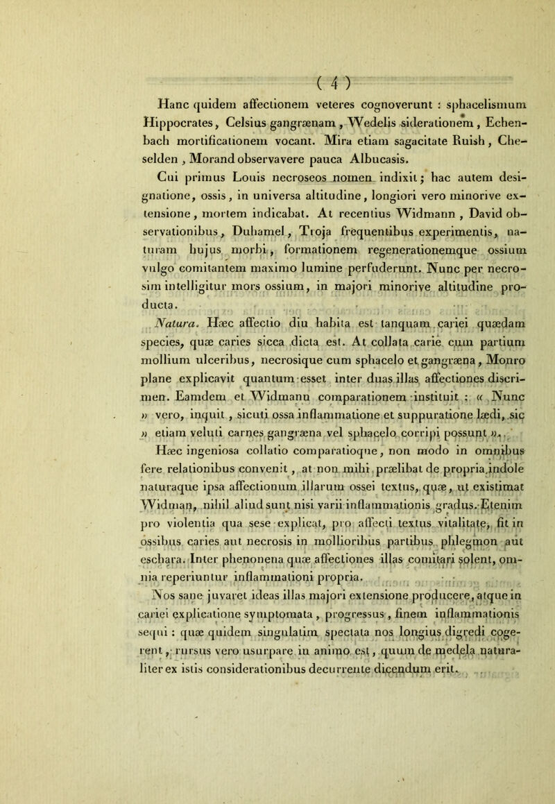 Hanc quidem afFeciionem veteres cognoverunt : sphacelismum Hippocrates, Celsius gangraenam , Wedelis sideratione*m , Echen- bacli mortificationem vocant. Mira etiam sagacitate Ruish, Che- selden , Morand observavere pauca Albucasis. Cui primus Louis necroseos^noinen indixit; hac autem desi- gnatione, ossis, in universa altitudine, longiori vero niinorive ex- tensione, mortem indicabat. At recentius Widmann , David ob- servationibus, Dubamel, Troja frequentibus experimentis, na- turam hujus morbif, formationem regeneralionemque ossium vulgo comitantem maximo lumine perfuderunt,. Nunc per necro- sini intelligitur mors ossium, in majori mlnorive altitudine pro- ducta. • I Natura. Haec affectio diu habita est tanquam.cariei quaedam species, quae caries sicca .dicta est. At collata carie c,um partium mollium ulceribus, necrosique cum sphacelo et,gangraena, Monro plane explicavit quantum-esset inter duas illas, affectiones discri- men. Eamdem et Widmann comparationem-instituit ; « Nunc « vero, inquit, slcutj ossa inflammatione et suppuratione laedi,.sip » etiam veluti carrxes gangraena vel sphapelo,,corripi possupt ' -Haec ingeniosa collatio comparatioque, non modo in omn^ibus fere relationibus convenit, at non mihi,praelibat de propria.indole naiuraque ipsa affectionum illarum ossei textus,,quae, ut existimat Widman, nihil aliud sunt nisi varii inflammationis .gradus. ^lenim pro violentia qua sese explicat, pro affecti textus vitalitafp, fit in ossibus caries aut necrosis in mollioribus partibus, phlegmon aut eschara. Inter phe.nonena quae^,affectiones ifias comu-^ri solent, om- nia reperiunlur inflammationi propria. , , • Nos sane juvaret ideas illas majori extensione projilucere, atque in cariei explicatione symptomata , progressus , finem inflammationis sequi: quae quidem singulatira spectata nos longius digredi coge- rent rursus vero usurpare in animo,.est, quuju de mecfela natura- liter ex istis considerationibus decurrente dicendum erit.