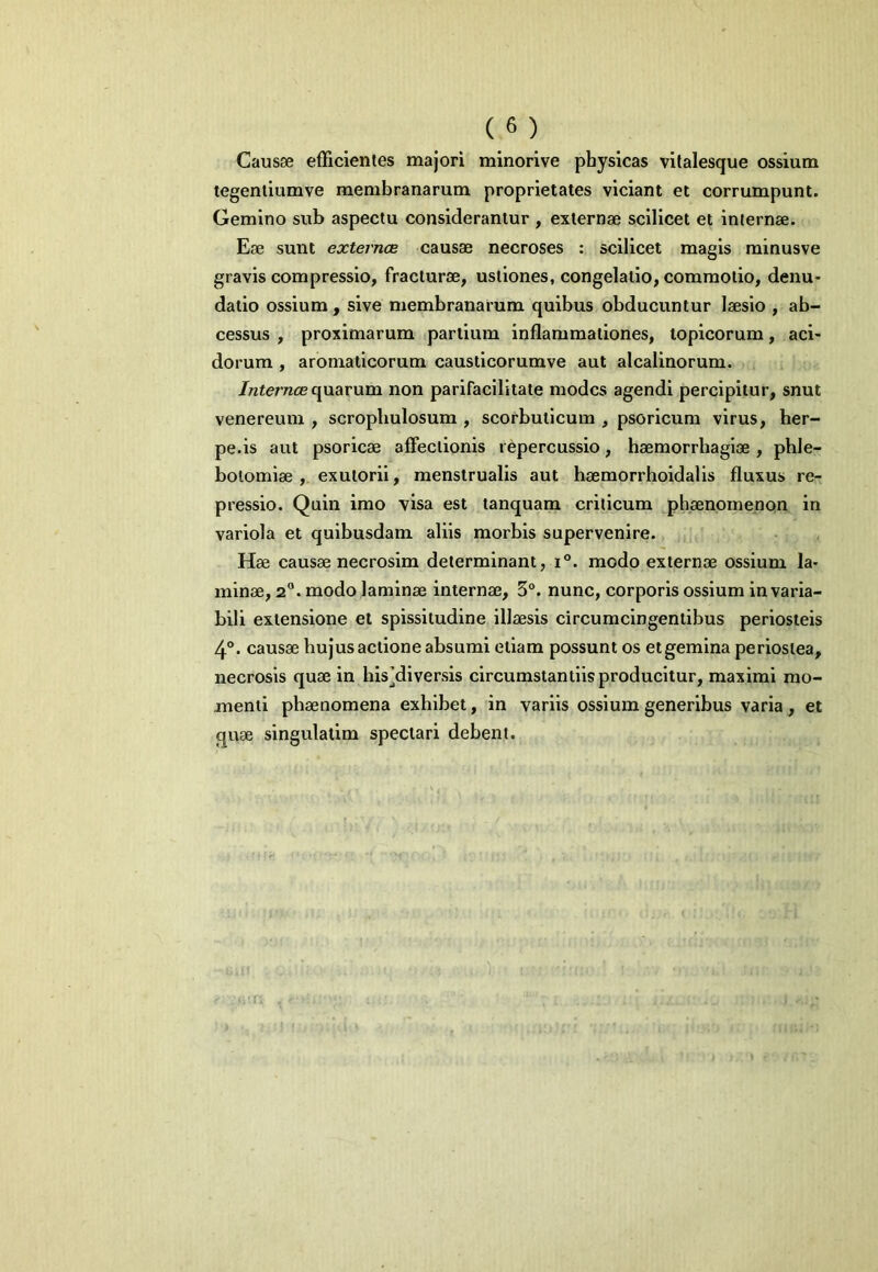 Caus0e efTicientes majori minorive physicas vilalesque ossium tegentiumve membranarum proprietates vlciant et corrumpunt. Gemino sub aspectu considerantur , externae scilicet et internae. Eae sunt externce causae necroses : scilicet magis minusve gravis compressio, fracturae, ustiones, congelatio, commotio, denu- datio ossium, sive membranarum quibus obducuntur laesio , ab- cessus , proximarum partium inflammationes, topicorum, aci- dorum , aromaticorum caustlcorumve aut alcalinorum. /nfemcBquarum non parifacilitate modcs agendi percipitur, snut Venereum , scropliulosum , scorbuticum , psoricum virus, her- pe.is aut psoricae affectionis repercussio, haemorrhagiae , phle- botomiae , exuto rii, menstrualis aut haemorrhoidalis fluxus re- pressio. Quin imo visa est tanquara criticum phaenomenon in variola et quibusdam aliis morbis supervenire. Hae causae necrosim determinant, i°. modo externae ossium la- minae, 2°. modo laminae internae, 3°. nunc, corporis ossium in varia- bili extensione et spissitudine illaesis circumcingentibus periosteis 4°. causae hujus actione absumi etiam possunt os etgemina periostea, necrosis quae in hls’dlversis circumstantiis producitur, maximi mo- menti phaenomena exhibet, in variis ossium generibus varia, et quae singulatim spectari debent.