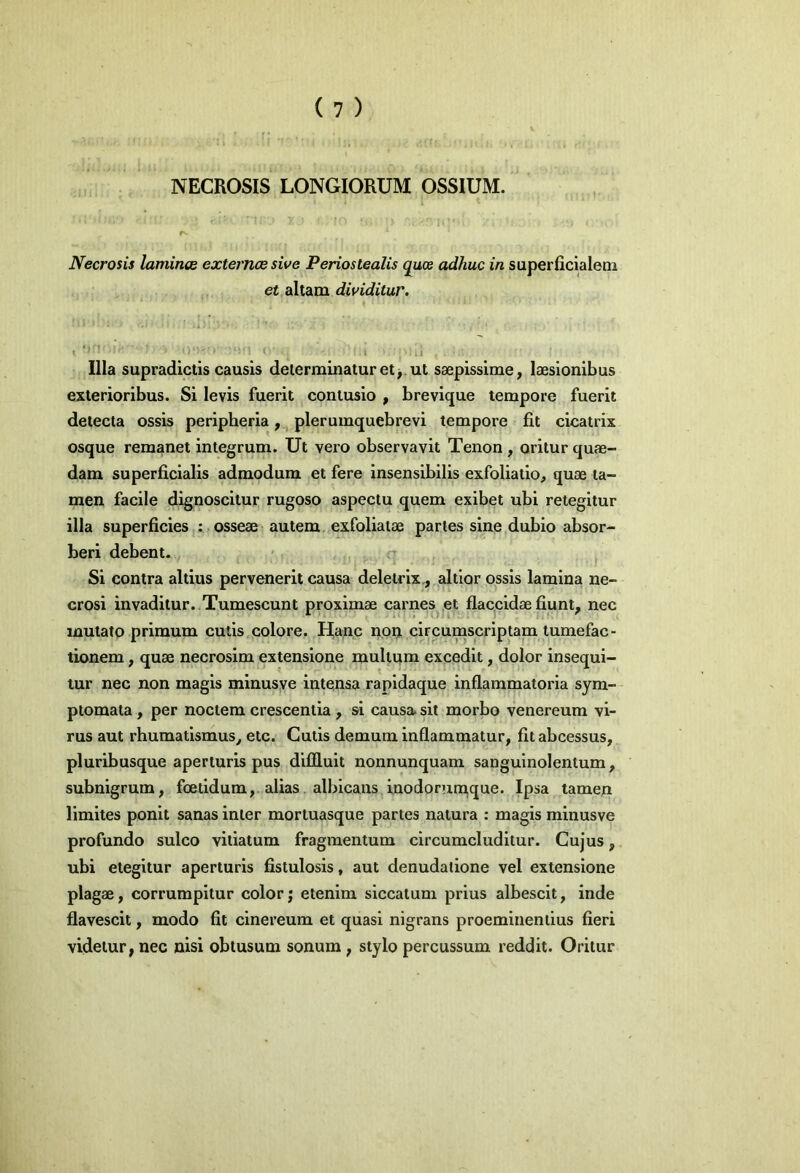 NECROSIS LONGIORUM OSSIUM. Necrosis laminee externcesive Periostealis quos adhuc in superficialem et altam dividitur. \ 1 li Illa supradictis causis determinatur et, ut saepissime, laesionibus exterioribus. Si levis fuerit contusio , brevique tempore fuerit detecta ossis peripheria,, pleruinquebrevi tempore fit cicatrix osque remanet integrum. Ut vero observavit Tenon, oritur quae- dam superficialis admodum et fere insensibilis exfoliatio, quae ta- men facile dignoscitur rugoso aspectu quem exibet ubi retegitur illa superficies : osseae autem, exfoliatae paries sine dubio absor- beri debent. - ^ Si contra altius pervenerit causa deletrix., altior ossis lamina ne- crosi invaditur. Tumescunt proximae carnes^jCt flac^cidae fiunt, nec mutato primum cutis colore. Hanc non. circumscriptam tumefac- tionem, quae necrosim extensione multum excedit, dolor insequi- tur nec non magis minusye intensa rapldaque inflammatoria sym- ptomata , per noctem crescentia , si causa> sit morbo venereum vi- rus aut rhumatlsmus, etc. Cutis demum inflammatur, fitabcessus, pluribusque aperturis pus difiluit nonnunquam sanguinolentum, subnigrum, foetidum, alias albicans.iuodorumque. Ipsa tamen limites ponit sanas inter mortuasque partes natura : magis minusve profundo sulco vitiatum fragmentum circumcluditur. Cujus, ubi etegitur aperturis fistulosis, aut denudatione vel extensione plagae, corrumpitur color; etenim siccatum prius albescit, inde flavescit, modo fit cinereum et quasi nigrans proemitienlius fieri videtur, nec nisi obtusum sonum , stylo percussum reddit. Oritur