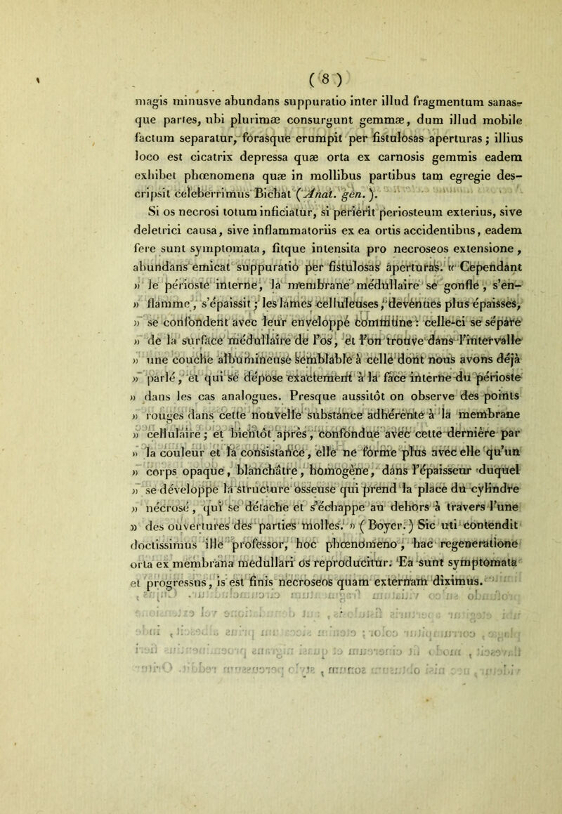 magis minusve abundans suppuratio inter illud fragmentum sanas- que paries, ubi plurimae consurgunt gemmae, dum illud mobile factum separatur, forasque erumpit per fistulosas aperturas; illius loco est cicatrix depressa quae orta ex carnosis gemmis eadem exhibet phcenomena quae in mollibus partibus tam egregie des- cripsit celeberrimus'Bicbat''('^«ai.'^e«. Si os necrosi totum inficiatur, si perierit periosteum exterius, sive deletrici causa, sive inflammatoriis ex ea ortis accidentibus, eadem fere sunt symptomata, fitque intensita pro necroseos extensione, abundansemicat suppuratib jier fistiiloSas' Apertuf^l^ w Gle^ndant »‘le perioste‘interne*, la‘'membrane'^m'edilllaire'se gonfle',' s’en- » flamme,“s’epaissityieslanies je‘elluletises,'dev^nues plus epaisses; se'cotilbndent aVec ieur envelopp^ bbmttiiinecelle-ci sesep^Ve ))' de la surfttce Tn^dullaife de Fos, ^dt Fon tfottve dins^d^mtetvalle une couche albfiHiiffeuse yeiiablabfb^ celle‘d6fi^ nbuS avons deja parle ,‘el qui*'S6 depose eiatitenaerff a'ld' farce iiiterne^iu perioste » dans les cas analogues. Presque aussitoi on observe des poiiits » rouiies (lans bette notivelle^ snbstirrce' adlierenlte a *ia inembrane ))''^cellulaire';'’et Inei?t6t apres/eorifdndue aV^e cette derniere par )’ la couleiir et lia^con'sistaA’ce', eH'e ne fdrnie pfes aivec elle ^qu’un )) corps opaque, blalicbatfe,‘hoiiiogene,'dins F^pais^ur duquel )~\se develbppe la'Si'ruct«re‘'osseuse qui prend la^place du cyKndt^e » necrose , 'qut'*se ’detache ers’^cbappe an dehorsdi travers Fune » des ouvertures des*parties’ttiolles.*'» '( Boyeri^) Sic^uti^contendit doctissimus ille professor^ hoc pbcendmenod ' hac‘ regeneratione orta ex membrana medullari <3S repVoducitar; 'Ea sunt symptomata et progressus, is'est finis necroseos quam'extermati diximus. 5 pi. . iJi ■j./j : ;j; » • - .1, / ^ ol. i.ju -10 ; : . i.i . , n;r'r:o2 0 {