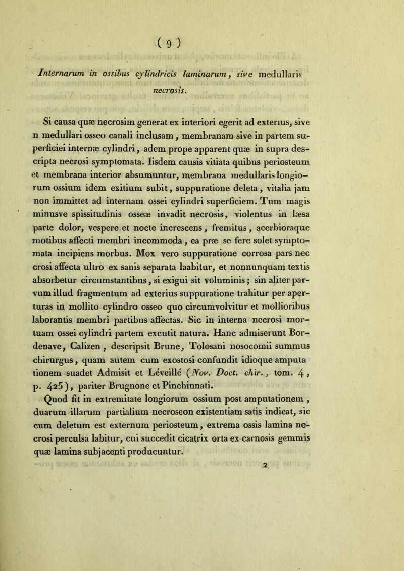 Internarum in ossibus cjlindricis laminarum, si\>e medullaris necrosis. Si causa quae necrosim generat ex interiori egerit ad exterius, sive n medullari osseo canali inclusam, membranam sive in partem su- perficiei internae cylindri, adem prope apparent quae in supra des- cripta necrosi symptomata. Iisdem causis vitiata quibus periosteum, et membrana interior absumuntur, membrana medullaris longio- rum ossium idem exitium subit, suppuratione deleta, vitalia jam non immittet ad internam ossei cylindri superficiem. Tum magis minusve spissitudinis osseae invadit necrosis, violentus in laesa parte dolor, vespere et nocte increscens, fremitus, acerbioraque motibus affecti membri incommoda , ea prae se fere solet sympto- mata incipiens morbus. Mox vero suppuratione corrosa pars nec erosi affecta ultro ex sanis separata laabilur, et nonnunquam textis absorbetur circumstantibus, si exigui sit voluminis; sin aliter par- vum illud fragmentum ad exterius suppuratione trahitur per aper- turas in mollito cylindro osseo quo circumvolvitur et mollioribus laborantis membri partibus affectas. Sic in interna necrosi mor- tuam ossei cylindri partem excutit natura. Hanc admiserunt Bor- denave, Calizen , descripsit Brune, Tolosani nosocomii summus chirurgus, quam autem cum exostosi confundit idioque amputa tionem suadet Admisit et Leveille (iVop». Doct. chir., tom. 4> p. 4^5), pariter Brugnone et Plnchinnati. Quod fit in extremitate longiorum ossium post amputationem , duarum illarum partialium necroseon existentiam satis indicat, sic cum deletum est externum periosteum, extrema ossis lamina ne- crosi perculsa labitur, cui succedit cicatrix orta ex carnosis gemmis quae lamina subjacenti producuntur. 3