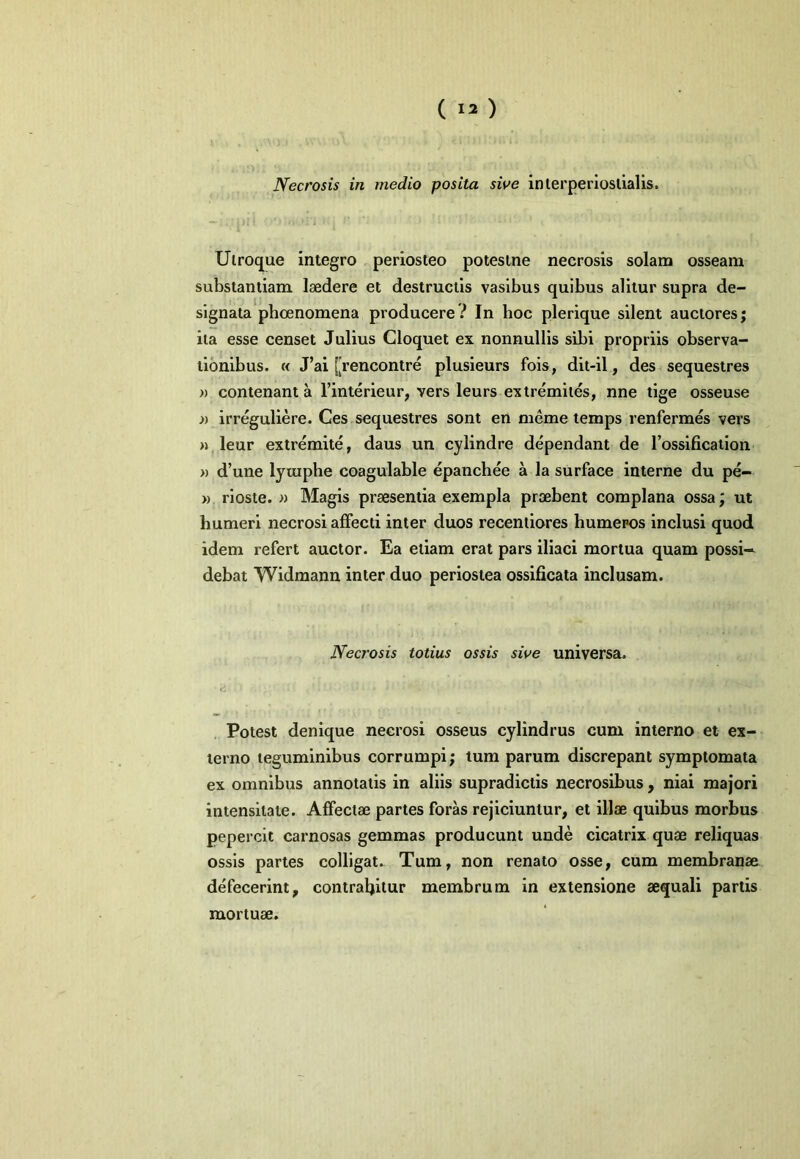 Necrosis in medio posita sive interperioslialis. Utroque integro periosteo potestne necrosis solani osseam substantiam laedere et destructis vaslbus quibus alitur supra de- signata pboenomena producere? In boc plerique silent auctores; ita esse censet Julius Cloquet ex nonnullis sibi propriis observa- tionibus. « J’ai [rencontre plusieurs fois, dit-il, des sequestres » contenant a 1’interieur, vers leurs extremites, nne tlge osseuse » irreguliere. Ces sequestres sont en meme temps renfermes vers H leur extremite, daus un cylindre dependant de rosslficaiion )) d’une lyiupbe coagulable epancbee a la surface interne du pe- » rioste. » Magis praesentia exempla praebent complana ossa; ut humeri necrosi affecti inter duos recentiores humeros inclusi quod idem refert auctor. Ea etiam erat pars iliaci mortua quam possi— debat Widmann inter duo periostea ossificata inclusam. Necrosis totius ossis sive universa. Potest denique necrosi osseus cylindrus cum interno et ex- terno teguminibus corrumpi; tum parum discrepant symptomata ex omnibus annotatis in aliis supradlctis necrosibus, niai majori intensitate. Affectae partes foras rejiciuntur, et illae quibus morbus pepercit carnosas gemmas producunt unde cicatrix quae reliquas ossis partes colligat. Tum, non renato osse, cum membranae defecerint, contraljitur membrum in extensione aequali partis mortuae.