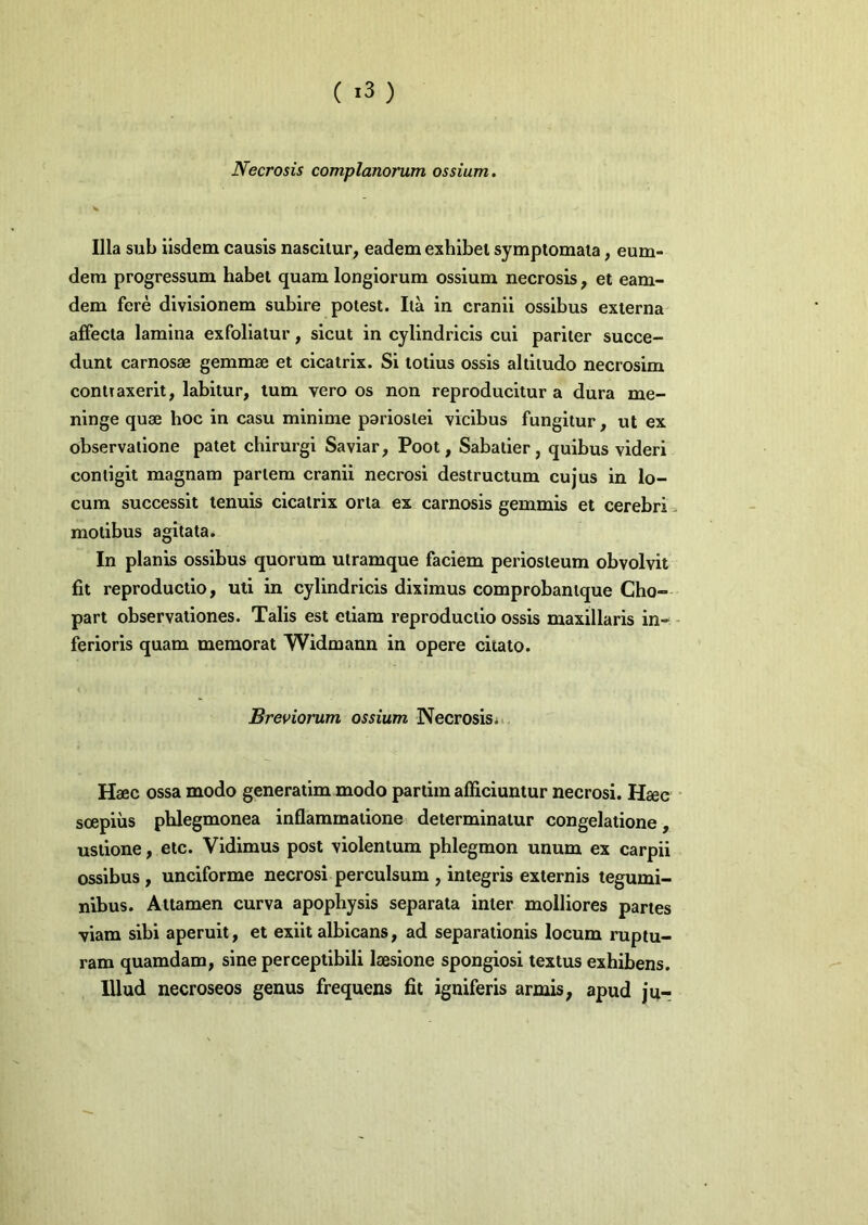 ( ) Necrosis complanorum ossium. Illa sub iisdem causis nascitur, eadem exhibet symptomata, eum- dem progressum habet quam longiorum ossium necrosis, et eam- dem fere divisionem subire potest. Ita in cranii ossibus externa affecta lamina exfollatur, sicut in cylindricis cui pariter succe- dunt carnosae gemmae et cicatrix. Si totius ossis altitudo necrosim contraxerit, labitur, tum vero os non reproducltur a dura me- ninge quae hoc in casu minime pariostei vicibus fungitur, ut ex observatione patet chirurgi Saviar, Poot, Sabatier, quibus videri contigit magnam partem cranii necrosi destructum cujus in lo- cum successit tenuis cicatrix orta ex carnosis gemmis et cerebri > motibus agitata. In planis ossibus quorum utramque faciem periosteum obvolvit fit reproductlo, uti in cylindricis diximus comprobantque Cho- part observationes. Talis est etiam reproductlo ossis maxillaris in- - ferioris quam memorat Widmann in opere citato. Breviorum ossium Necrosis*.. Haec ossa modo generatlm modo partim afficiuntur necrosi. Haec soepius phlegmonea inflammatione determinatur congelatione, ustione, etc. Vidimus post violentum phlegmon unum ex carpii ossibus , unciforme necrosi perculsum , integris externis tegumi- nibus. Attamen curva apophysis separata inter molliores partes viam sibi aperuit, et exiit albicans, ad separationis locum ruptu- ram quamdam, sine perceptibili laesione spongiosi textus exhibens. Illud necroseos genus frequens fit igniferis armis, apud ju-