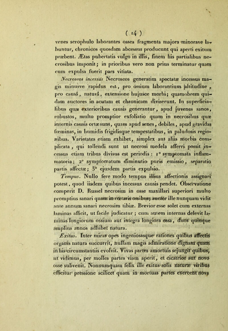 vcnes sorophulo laborantes ossea fragmenta majora‘rainorave la-p buntur, chronicos quosdam abcessus producunt qui aperti exitum praebent, imitas pubertatis vufgo in ilKs, finem his partialibus ne- crosibus imponit; in prioribus vero non prius terminatur quani curn expulsa fuerit pars vitiata. Necroseos incessus Necroseos generatim spectatae incessus ma- gis minusve rapidus est, pro ossium laborantium jaltitudine , pro causa, natuva, extensione bujusce morbi; quamobrem qui- dam auctores in acutam et chronicam diviserunt, In superficia- libus quae exterioribus causis geiierantur, apud pivenes sanos, robustos, multo promptior exfoliatio quam in necrosibus quae internis cavrsis ortaesunt, quam apud senes, debiles, apud gravidas foeminas, in bumidis frigidisq^ue tempestatibus, in paludosis regio- nibus. Varietates etiam exhibet, simplex aut aliis morbis comr plicata , qui tollendi sunt ut necrosi medela afferri possit ;in- cGSsus etiam tribus divisus est periodis : symptomata inflam- matoria; 2° symptomatum diminutio puris emissio, separatio partis affectae; 3° ejusdem partis expulsio. Tempus. Nullo fere modo tempus illius affectionis assignari' potest, quod iisdem quibus incessus causis pendet. Observatione cornperit D. Russei necrosim in osse maxillari superiori multo promptius sanari quam in coetaris os8ibus;^ auctor ille nunquam vidit ante annum sanari necrosim tibiae. Brevior esse solet cum externas laminas afficit, ut facile judicatur ; cum autem internas delevit la- minas longiorum ossium aut integra longiora ossa, d\it)S qtiitique amplius annos adlilbet natura. Exitus, fnter miras'opes ingeniosasque' rationes'quibus affectis organis natura succurrit, nullam magis ad'mirati'diie digttatil’quam inhis^ircumstantiis evoIVIti Vivas parttes amorfuis sejUilgiVqUihus; ut vidimus, per molles partes viam aperit, et CicatrioC aUt' novd osse subvenit. Nonnumquam felix ille exitiis'sdlls liStUl'^ viHbus efficitur'pressione scilicet quam ih-mdrtuas partes' eXerCeilt'ilov^