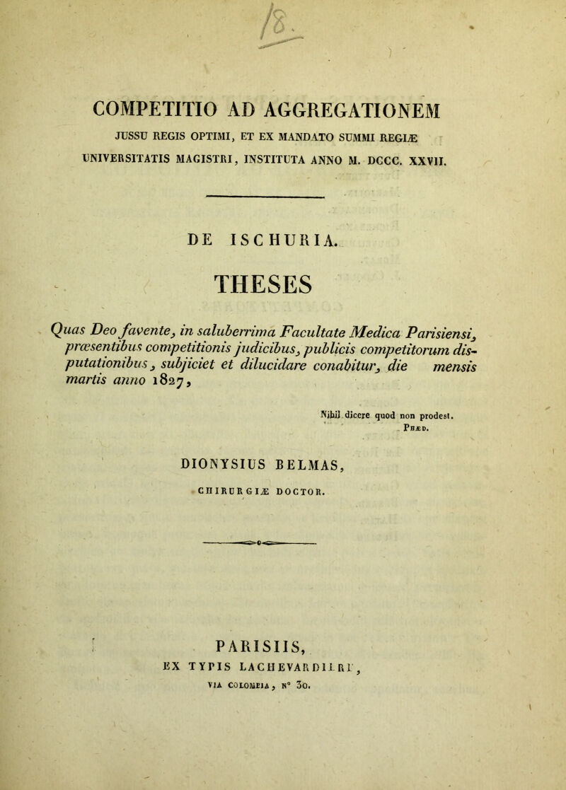 JUSSU REGIS OPTIMI, ET EX MANDATO SUMMI REGUE UNIVERSITATIS MAGISTRI, INSTITUTA ANNO M. DCCC. XXVII. DE ISCHURIA. THESES Quas Deo favente, in saluberrima Facultate Medica Parisiensi, prcesentibus competitionis judicibus, publicis competitorum dis- putationibus , subjiciet et dilucidare conabitur, die mensis martis anno 1827, NibiJ dicere quod non prodest. PB£D. DIONYSIUS BELMAS, ciiircrgia: doctor. PARISIIS, EX TYPIS LACHEVARD11R1 , VIA COLOMIJA, N” 3o.