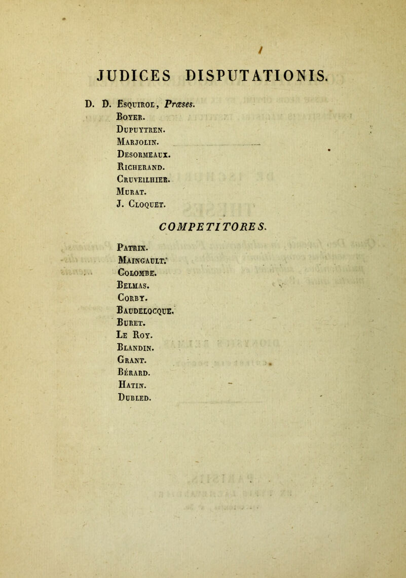 / JUDICES DISPUTATIONIS. D. D. Esquiroe, Prceses. Boyer. Dupuytren. Marjolin. Desormeaux. Richerand. Cruveilhier. Murat. J. Cloquet. COMPETITORES. Patrix. Maingault; COLOMBE. Belmas. CORBY. Baudelocque. Buret. Le Roy. Blandin. Grant. Berard. Hatin. Dubled.