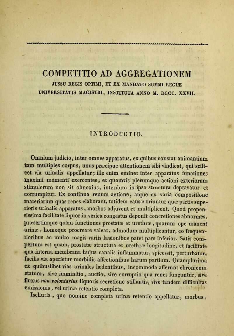 JUSSU REGIS OPTIMI, ET EX MANDATO SUMMI REGLE UNIVERSITATIS MAGISTRI, INSTITUTA ANNO M. DCCC. XXVII. INTRODUCTIO. Omnium judicio, inter omnes apparatus, ex quibus constat animantium tam multiplex corpus, unus praecipue attentionem sibi vindicat, qui scili- cet via urinalis appellatur; ille enim eminet inter apparatus functiones maximi momenti exercentes; et quamvis plerumque actioni exteriorum Stimulorum non sit obnoxius, interdum in ipsa structura depravatur et corrumpitur. Ex continua renum actione, atque ex varia compositione materiarum quas renes elaborant, totidem causas oriuntur quae partis supe- rioris urinalis apparatus , morbos adjuvent et multiplicent. Quod propen- sissima facilitate liquor in vesica congestus deponit concretiones abnormes, praesertimque quam functiones prostatae et urethrae, quarum ope manent urinae , homoque procreare valeat, admodum multiplicantur, eo frequen- tioribus ac multo magis variis laesionibus patet pars inferior. Satis com- pertum est quam, prostatae structura et urethrae longitudine, et facilitate qua interna membrana hujus canalis inflammatur, spicessit, perturbatur, facilis via aperietur morbidis affectionibus harum partium. Quamplurima ex quibuslibet vias urinales laedentibus, incommoda afferunt chronicum statum, sive imminitio, auctio, sive corruptio qua renes funguntur, sive fluxus non volontarius liquoris secretione stillantis, sive tandem difficultas emissionis , vel urinae retentio completa. Ischuria , quo nomine completa urinae retentio appellatur, morbus,