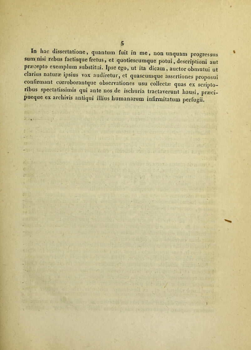 s In hac dissertatione, quantum fuit in me, non unquam progressus sum nisi rebus factisque fretus, et quotiescumque potui, descriptioni aut praecepto exemplum substitui. Ipse ego, ut ita dicam, auctor obmutui ut clarius naturae ipsius vox audiretur, et quascumque assertiones proposui confirmant corroborantque observationes usu collectae quas ex scripto- ribus spectatissimis qui ante nos de ischuria tractaverunt hausi, praeci- pueque ex archivis antiqui illius humanarum infirmitatum perfugii. i