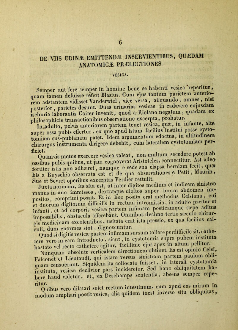 DE VIIS URINaE EMITTENDAE INSERVIENTIBUS, QUAEDAM ANATOMICAE PRAELECTIONES. VESICA. Semper aut fere semper in homine bene se habenti vesica reperitur, quam tamen defuisse refert Blasius. Cum ejus tantum parietem anterio- rem adstantem vidisset Vanderwiel , vice versa, aliquando, omnes, msi posterior , parietes desunt. Duas urinarias vesicas in cadavere cujusdam ischuria laborantis Coiter invenit, quod a Riolano negatum, quadam ex philosophicis transactionibus observatione excerpta, probatur. In adulto, pelvis anteriorem partem tenet vesica, quae, in lniante, alte super ossa pubis effertur , ex quo apud istum facilius institui posse cysto- tomiam sus-pubianam patet. Idem argumentum edoctus, in altitudinem chirurgus instrumenta dirigere debebit, cum lateralem cystotomiam per- Quamvis motus exercere vesica valeat, non multum secedere potest ab ossibus pubis quibus, ut jam cognoverat Aristoteles, connectitur. Ast adeo fortiter istis non adhaeret, namque e sede sua elapsa herniam fecit, quss bis a Ruyschio observata est et de qua observationes e ietit, iVlaurm, Sue et Sevret operibus excerptas Verdier rettulit. . Juxta normam, ita sila est, ut inter digitos medium et indicem sinistrae manus in ano immissos , dextraeque digitos super imum abdomen im- positos comprimi possit. Et in hoc posita erat methodus Celsiana, cui et duorum digitorum difficilis in rectum intromissio, in adulto pariter et infanti et ad corporis vesicae partem infimam posticamque saepe aditus impossibilis , obstacula afferebant. Omnibus decimo tertio saeculo chirur- gis medicinam excolentibus, usitata erat ista pressio, ex qua facilius cal- culi, dum enormes sint , dignoscuntur. Ouod si digitis vesica; partem infimam sursum tollere perdifficile sit, cathe- tere vero in eam introducto , sicut, in cystotomia supra pubem instituta hastato vel recto cathetere agitur, facillime ejus apex in altum pellitur. . Nunquam absolute verticalem directionem obtinet. Ea est opinio Celsi, Falconet et Lieutaudi, qui istam versus sinistram partem paulum ob 1- quam censuerunt. Siquidem ita collocata fuisset ,m laterali cystotomia instituta, vesica; declivior pars incideretur. Sed hanc obliquitatem ha- bere haud videtur, et, ex Deschamps sententia, absens semper repe- ntOuibus vero dilatari solet rectum intestinum, cum apud eos mirum m modum ampliari possit vesica, alia quidem inest inverso situ obliquitas.