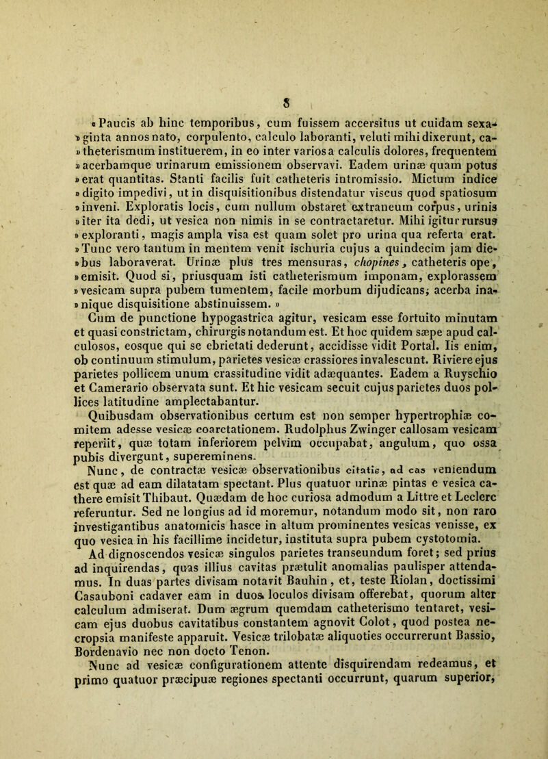 «Paucis ab hinc temporibus, cum fuissem accersitus ut cuidam sexa- nginta annos nato, corpulento, calculo laboranti, veluti mihi dixerunt, ca- «theterismum instituerem, in eo inter varios a calculis dolores, frequentem «acerbamque urinarum emissionem observavi. Eadem urinae quam potus »erat quantitas. Stanti facilis fuit catheteris intromissio. Mictum indice adigito impedivi, ut in disquisitionibus distendatur viscus quod spatiosum «inveni. Exploratis locis, cum nullum obstaret extraneum corpus, urinis «iter ita dedi, ut vesica non nimis in se contractaretur. Mihi igitur rursus » exploranti, magis ampla visa est quam solet pro urina qua referta erat. «Tunc vero tantum in mentem venit ischuria cujus a quindecim jam die* »bus laboraverat. Urinae plus tres mensuras, chopines, catheteris ope, «emisit. Quod si, priusquam isti catheterismum imponam, explorassem «vesicam supra pubem tumentem, facile morbum dijudicans; acerba ina* «nique disquisitione abstinuissem. » Cum de punctione hypogastrica agitur, vesicam esse fortuito minutam et quasi constrictam, chirurgis notandum est. Et hoc quidem saepe apud cal- culosos, eosque qui se ebrietati dederunt, accidisse vidit Portal. Iis enim, ob continuum stimulum, parietes vesicae crassiores invalescunt. Riviereejus parietes pollicem unum crassitudine vidit adaequantes. Eadem a Ruyschio et Camerario observata sunt. Et hic vesicam secuit cujus parietes duos pol- lices latitudine amplectabantur. Quibusdam observationibus certum est non semper hypertrophiae co- mitem adesse vesicae coarctationem. Rudolphus Zwinger callosam vesicam reperiit, quae totam inferiorem pelvim occupabat, angulum, quo ossa pubis divergunt, supereminens. Nunc, de contractae vesicae observationibus citatis, ad cas veniendum est quae ad eam dilatatam spectant. Plus quatuor urinae pintas e vesica ca- there emisit Thibaut. Quaedam de hoc curiosa admodum a Littre et Leclerc referuntur. Sed ne longius ad id moremur, notandum modo sit, non raro investigantibus anatomicis hasce in altum prominentes vesicas venisse, ex quo vesica in his facillime incidetur, instituta supra pubem cystotomia. Ad dignoscendos vesicae singulos parietes transeundum foret; sed prius ad inquirendas, quas illius cavitas praetulit anomalias paulisper attenda- mus. In duas partes divisam notavit Bauhin, et, teste Riolan, doctissimi Casauboni cadaver eam in duos» loculos divisam offerebat, quorum alter calculum admiserat. Dum aegrum quemdam catheterismo tentaret, vesi- cam ejus duobus cavitatibus constantem agnovit Colot, quod postea ne- cropsia manifeste apparuit. Vesicae trilobatae aliquoties occurrerunt Bassio, Bordenavio nec non docto Tenon. Nunc ad vesicae configurationem attente disquirendam redeamus, et primo quatuor praecipuae regiones spectanti occurrunt, quarum superior,