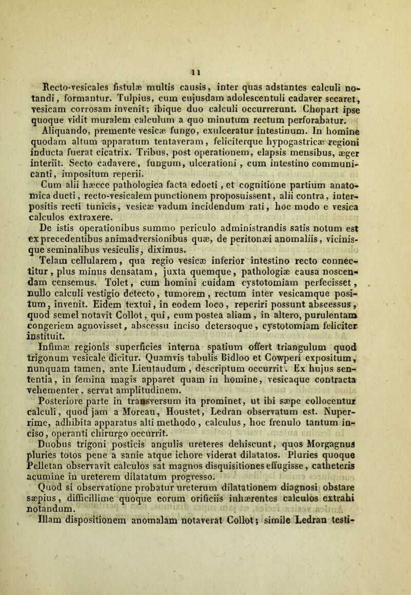 Rectovesicales fistulae multis causis, inter quas adstantes calculi no- tandi, formantur. Tulpius, cum cujusdam adolescentuli cadaver secaret, vesicam corrosam invenit; ibique duo calculi occurrerunt. Chopart ipse quoque vidit muralem calculum a quo minutum rectum perforabatur. Aliquando, premente vesicae fungo, exulceratur intestinum. In homine quodam altum apparatum tentaveram, feliciterque hypogastricae regioni inducta fuerat cicatrix. Tribus, post operationem, elapsis mensibus, aeger interiit. Secto cadavere, fungum, ulcerationi, cum intestino communi- canti, impositum reperii. Cum alii liaecce pathologica facta edocti, et cognitione partium anato- mica ducti, recto-vesicalempunctionem proposuissent, alii contra, inter- positis recti tunicis, vesicae vadum incidendum rati, hoc modo e vesica calculos extraxere. De istis operationibus summo periculo administrandis satis notum est exprecedentibus animadversionibus quae, de peritonaei anomaliis, vicinis- que seminalibus vesiculis, diximus. Telam cellularem, qua regio vesicae inferior intestino recto connec- titur, plus minus densatam, juxta quemque, pathologiae causa noscen- dam censemus. Tolet, cum homini cuidam cystotomiam perfecisset, nullo calculi vestigio detecto, tumorem, rectum inter vesicamque posi- tum, invenit. Eidem textui, in eodem loco, reperiri possunt abscessus, quod semel notavit Collot, qui, cum postea aliam , in altero, purulentam congeriem agnovisset, abscessu inciso detersoque, cystotomiam feliciter instituit. Infimas regionis superficies interna spatium offert triangulum quod trigonum vesicale dicitur. Quamvis tabulis Bidloo et Cowperi expositum, nunquam tamen, ante Lieutaudum , descriptum occurrit . Ex hujus sen- tentia, in femina magis apparet quam in homine, vesicaque contracta vehementer, servat amplitudinem. Posteriore parte in transversum ita prominet, ut ibi saepe collocentur calculi, quod jam a Moreau, Houstet, Ledran observatum est. Nuper- rime, adhibita apparatus alti methodo , calculus, hoc frenulo tantum in- ciso , operanti chirurgo occurrit. Duobus trigoni posticis angulis ureteres dehiscunt, quos Morgagnus pluries totos pene a sanie atque ichore viderat dilatatos. Pluries quoque Pelletan observavit calculos sat magnos disquisitiones effugisse, catheteris acumine in ureterem dilatatum progresso. Quod si observatione probatur ureterum dilatationem diagnosi obstare saepius, difficillime quoque eorum orificiis inhaerentes calculos extrahi notandum. Illam dispositionem anomalam notaverat Collot; simile Ledran testi-