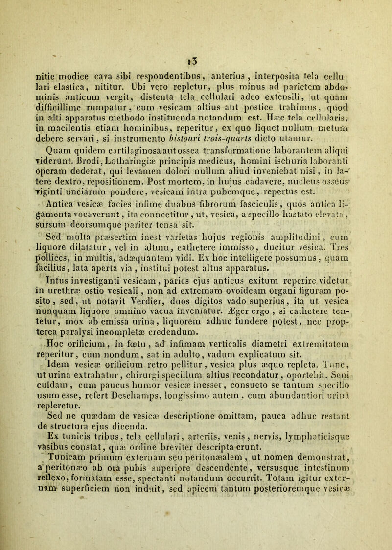 nitic modice caya sibi respondentibus, anterius, interposita tela celiu lari elastica, nititur. Ubi vero repletur, plus minus ad parietem abdo* minis anticum vergit, distenta tela cellulari adeo extensili, ut quam difficillime rumpatur, cum vesicam altius aut postice trahimus, quod in alti apparatus methodo instituenda notandum est. Haec tela cellularis, in macilentis etiam hominibus, reperitur, ex quo liquet nullum metum debere servari, si instrumento bislouri trois-quarts dicto utamur. Quam quidem cartilaginosa aut ossea transformatione laborantem aliqui viderunt. Brodi, Lolharingiae principis medicus, homini ischuria laboranti operam dederat, qui levamen dolori nullum aliud inveniebat nisi, in la- tere dextro, repositionem. Post mortem, in hujus cadavere, nucleus osseus viginti unciarum pondere, vesicam intra pubemque, repertus est. Antica vesicae facies infime duabus fibrorum fasciculis, quos antica li- gamenta vocaverunt, ita connectitur , ut, vesica, a specillo hastato elevata , sursum deofsumque pariter tensa sit. Sed multa praesertim inest varietas hujus regionis amplitudini, cum liquore dilatatur, vel in altum, cathetere immisso, ducitur vesica. Tres pollices, in multis, adaequantem vidi. Ex hoc intelligere possumus - quam facilius, lata aperta via , institui potest altus apparatus. Intus investiganti vesicam, paries ejus anticus exitum reperire videtur in urethrie ostio vesicali, non ad extremam ovoideam organi figuram po- sito, sed, ut notavit Verdier, duos digitos vado superius, ita ut vesica nunquam liquore omnino vacua inveniatur. JSger ergo , si cathetere ten- tetur, mox ab emissa urina, liquorem adhuc fundere potest, nec prop- terea paralysi incompletae credendum. Hoc orificium, in foetu , ad infimam verticalis diametri extremitatem reperitur, cum nondum, sat in adulto, vadum explicatum sit. Idem vesicae orificium retro pellitur, vesica plus aequo repleta. Tunc, ut urina extrahatur, chirurgi specillum altius recondatur, oportebit. Seni cuidam, cum paucus humor vesicae inesset, consueto se tantum specillo usum esse, refert Deschamps, longissimo autem, cum abundantiori urina repleretur. Sed ne quaedam de vesicae descriptione omittam, pauca adhuc restant de structura ejus dicenda. Ex tunicis tribus, tela cellulari, arteriis, venis, nervis, lymphaticisque vasibus constat, qua; ordine breviter descripta erunt. Tunicam primum externam seu peritonaealem , ut nomen demonstrat, a peritonaeo ab ora pubis superiore descendente, versusque intestinum reflexo, formatam esse, spectanti notandum occurrit. Totam igitur exter- nam superficiem non induit, sed apicem tantum posterioremque vesica;