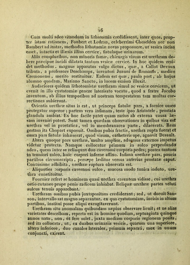 ;i6 Cum multi adeo vitandum in lithotomia credidissent, inter quos, prop- ter istam rationem, Foubert et Ledran, celeberrimi Cheselden nec non Bambert ad instar, methodos lithotomiae novas proposuere, ut vesica incisa esset, intactis et illaesis illius cervice , fistulaque urinarum. Aliis compluribus, non minoris famae, chirurgis visum est urethram de- bere praecipue incidi dilatata tantum vesicae cervice. In hoc quidem resi- det methodus, magnus apparatus vulgo dictus, quae, a Callot Devaux tributa, a professore Deschamps, inventori «Joanni de Romanis , medico Cremonensi, merito restituitur. Eadem est quae , paulo post , ab hujus alumno quodam, Mariano Sancto, in lucem emissa illuxit. Audaciores quidem litliotomistae urethram simul ac vesicae cervicem, ut evenit in illo cystotomiae genere laterisato vocato, quod a fratre Jacobo inventum, ab illius temporibus ad nostram tempestatem tam multas cor- rectiones subierunt. Orientis urethrae situs is est, ut princeps fistulae pars, a fornice osseo protegatur superne ; partem vero infimam , teste ipso Aristotele , prostata glandula ambiat.' Ex hoc facile patet quam rarius ab externa causa lae- sam inveniri potest. Sunt tamen quaedam observationes in quibus visa est urethra vel in prostatica, vel in membranacea parte, dilacerata. Rem gestam ita Chopart exposuit. Ossibus pubis fractis, urethra rupta fuerat et ossea pars fistulae inhaeserat, quod visum, catheteris ope, agnovit Desault. Altera quoque pars urethrae,'multo amplior, adversus externos impetus videtur protecta. Namque collocatur primum in sulco perprofundo adeo, quem inter se relinqunt duo cavernosi corporis pedes; postea tantum in tenuiori sulco, huic corpori inferne affixo. Infima urethra; pars, paucis partibus circumscripta , persaspe laeditur versus anterius prostatae caput. Contusione adhibita , urethrae ruptura observata est. Aliquoties corporis cavernosi sulco , mucosa modo tunica induto, ure- thra constituitur. Fournier refert se hominem quasi urethra carentem vidisse, cui urethra ostio cutaneo prope penis radicem inhiabat. Reliquae urethrae partes veluti sulcus tenuis apparebant. Urethram ossibus pubis juxtapositam crediderant; sed, ut docuit San- son, intervallo sat magno separantur, ex quo cystotomiam, incisis in altum partibus, institui posse aliqui excogitaverunt. Urethram situ anomalam quibusdam saepius observare licuit; et ne alias varietates describam, reperta est in homine quodam, septuaginta quinque annos nato, non, ut fere solet, juxta mediam corporis regionem posita, sed ita collocata, ut, ex duabus urinariis vesicis, quarum una superiore, altera inferiore, duo canales laterales, primum separati, mox in unum conjuncti, exirent.