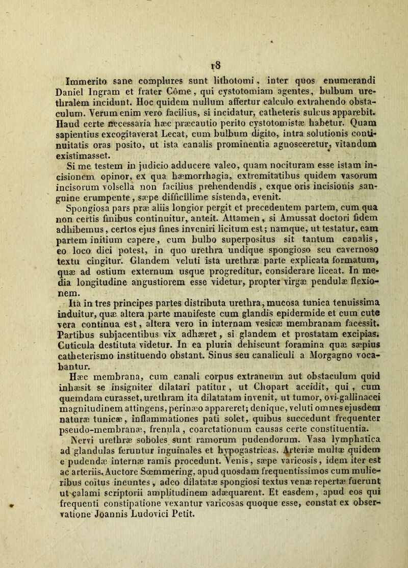 r8 Immerito sane complures sunt lithotomi , inter quos enumerandi Daniel Ingram et frater Come, qui cystotomiam agentes, bulbum ure- thralem incidunt. Hoc quidem nullum affertur calculo extrahendo obsta- culum. Verum enim vero facilius, si incidatur, catheteris sulcus apparebit. Haud certe necessaria haec praecautio perito cystotomistae habetur. Quam sapientius excogitaverat Lecat, cum bulbum digito, intra solutionis conti- nuitatis oras posito, ut ista canalis prominentia agnosceretur, vitandum existimasset. Si me testem in judicio adducere valeo, quam nocituram esse istam in- cisionem opinor, ex qua haemorrhagia, extremitatibus quidem vasorum incisorum volsella non facilius prehendendis, exque oris incisionis san- guine erumpente , saepe difficillime sistenda, evenit. Spongiosa pars prae aliis longior pergit et precedentem partem, cum qua non certis finibus continuitur, anteit. Attamen, si Amussat doctori fidem adhibemus, certos ejus fines inveniri licitum est; namque, ut testatur, eam partem initium capere, cum bulbo superpositus sit tantum canalis, eo loco dici potest, in quo urethra undique spongioso seu cavernoso textu cingitur. Glandem veluti ista urethrae parte explicata formatum, quae ad ostium externum usque progreditur, considerare liceat. In me- dia longitudine angustiorem esse videtur, propter Yirgae pendulae flexio- nem. Ita in tres principes partes distributa urethra, mucosa tunica tenuissima induitur, quae altera parte manifeste cum glandis epidermide et cum cute vera continua est, altera vero in internam vesicae membranam facessit. Partibus subjacentibus vix adhaeret, si glandem et prostatam excipias. Cuticula destituta videtur. In ea pluria dehiscunt foramina quae saepius catheterismo instituendo obstant. Sinus seu canaliculi a Morgagno voca- bantur. Haec membrana, cum canali corpus extraneum aut obstaculum quid inhaesit se insigniter dilatari patitur , ut Chopart accidit, qui , cum quemdam curasset, urethram ita dilatatam invenit, ut tumor, ovi-gallinacei magnitudinem attingens, perinaeo appareret; denique, veluti omnes ejusdem naturae tunicae, inflammationes pati solet, quibus succedunt frequenter pseudo-membranae, frenula, coarctationum causas certe constituentia. INervi urethrae soboles sunt ramorum pudendorum. Vasa lymphatica ad glandulas feruutur inguinales et hypogastricas. Arteriae multae quidem e pudendae internae ramis procedunt. Venis, saepe varicosis, idem iter est ac arteriis. Auctore Soemmering, apud quosdam frequentissimos cum mulie- ribus coitus ineuntes , adeo dilatatae spongiosi textus venas repertae fuerunt ut ^alami scriptorii amplitudinem adaequarent. Et easdem, apud eos qui frequenti constipatione vexantur varicosas quoque esse, constat ex obser- vatione Joannis Ludovici Petit.