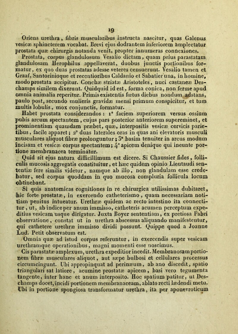 »9 Oriens urethra, fibris muscularibus instructa nascitur, quas Galenus vesicae sphincterem vocabat. Erevi ejus dodrantem inferiorem amplectatur prostata qu« chirurgis notanda venit, propter innumeras connexiones. Prostata, corpus glandulosum Vesalio dictam, quam prius parastatam glandulosam Herophilus appellaverat, duobus junctis portionibus for- matur, ex quo duas prostatas adesse veteres censuerunt. Vesalio tamen et Graaf, Santorinioque et recentioribus Caldanio et Sabatier una, in homine, modo prostata accipitur. Conchae striatae Aristoteles, nuci castaneae Des- champs similem dixerunt. Quidquid id est, forma conica, non ferine apud omnia animalia reperitur. Primis existentis foetus diebus nondum adstans, paulo post, secundo mulieris gravidae mensi primum conspicitur, et tum multis lobulis , mox conjunctis, formatur. Habet prostata considerandos : i® faciem superiorem versus ossium pubis arcum spectantem , cujus pars posterior anteriorem supereminet, et prominentiam quamdam praebet, quae, interpositis vesicae cervicis parie- tibus, facile apparet; 20 duas laterales oras in quas ani elevatoris musculi musculares aliquot fibrae prolonguntur; 3° basim tenuiter in arcus modum incisam et vesicae corpus spectantem; 4° apicem denique qui ineunte por- tione membranacea terminatur. Quid sit ejus natura difficillimum est dicere. Si Chaussier fides, folli- culis mucosis aggregatis constituitur, et haec quidem opinio Lieutaudi sen- tentiae fere similis videtur, namque ab illo, non glandulam esse crede- batur, sed corpus quoddam in quo mucosa compluria follicula locum obtinebant. Si quis anatomicas cognitiones in re chirurgica utilissimas dubitaret, (hic forte prostatae, in exercendo catheterismo , quam necessariam noti- tiam penitus intueatur. Urethrae quidem ac recto intestino ita connecti- tur , ut, ab indice per anum immisso, catheteris acumen perceptum expe- ditius vesicam usque dirigatur. Juxta Boyer sententiam, ex pretiosa Fabri observatione, constat ut in urethra abscessus aliquando manifestentur, qui cathetere urethrae immisso dividi possunt. Quippe quod a Joanne Lud. Petit observatum est. Omnia quae ad istud corpus referuntur, in exercendis super vesicam urethramque operationibus, magni momenti esse noscimus. Cis parastatae amplexum, urethra expeditior incedit. Membranosamportio- nem fibrae musculares aliquot, aut saepe bulbosi et cellulares processus circumcingunt. Ubi appropinquat ad perinaeum, ab ano discedit, spatio triangulari sat latiore , acumine prostatae apicem , basi vero tegumenta tangente, inter hanc et anum interposito. Hoc spatium patitur, ut Des- ehamps docet, incidi portionem membranaceam, ablato recti laedendi metu. Ubi in portione spongiosa transformatur urethra, ita per aponevroticum