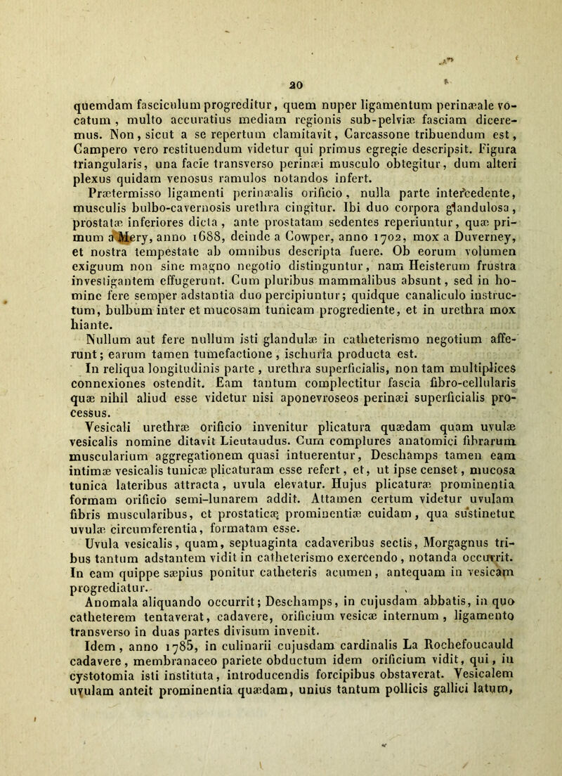 % quemdam fasciculum progreditur, quem nuper ligamentum perinaeale vo- catum , multo accuratius mediam regionis sub-pelviae fasciam dicere- mus. Non, sicut a se repertum clamitavit, Carcassone tribuendum est, Campero vero restituendum videtur qui primus egregie descripsit. Figura triangularis, una facie transverso perinaei musculo obtegitur, dum alteri plexus quidam venosus ramulos notandos infert. Praetermisso ligamenti perinaealis orificio, nulla parte intercedente, musculis bulbo-cavernosis urethra cingitur. Ibi duo corpora glandulosa, prostatae inferiores dicta , ante prostatam sedentes reperiuntur, quae pri- mum a^Mery, anno 1688, deinde a Cowper, anno 1702, mox a Duverney, et nostra tempestate ab omnibus descripta fuere. Ob eorum volumen exiguum non sine magno negotio distinguntur, nam Heisterum frustra investigantem effugerunt. Cum pluribus mammalibus absunt, sed in ho- mine fere semper adstantia duo percipiuntur; quidque canaliculo instruc- tum, bulbum inter et mucosam tunicam progrediente, et in urethra mox hiante. Nullum aut fere nullum isti glandulae in catlieterismo negotium affe- runt; earum tamen tumefactione , ischurla producta est. In reliqua longitudinis parte , urethra superficialis, non tam multiplices connexiones ostendit. Eam tantum complectitur fascia fibro-cellularis quae nihil aliud esse videtur nisi aponevroseos perinaei superficialis pro- cessus. Vesicali urethrae orificio invenitur plicatura quaedam quam uvulae vesicalis nomine ditavit Lieutaudus. Cum complures anatomici fibrarum muscularium aggregationem quasi intuerentur, Deschamps tamen eam intimae vesicalis tunicae plicaturam esse refert, et, ut ipse censet, mucosa tunica lateribus attracta, uvula elevatur. Hujus plicaturae prominentia formam orificio semi-lunarem addit. Attamen certum videtur uvulam fibris muscularibus, ct prostaticae, prominentiae cuidam, qua sustinetur uvulae circumferentia, formatam esse. Uvula vesicalis, quam, septuaginta cadaveribus sectis, Morgagnus tri- bus tantum adstantem vidit in catlieterismo exercendo , notanda occurrit. In eam quippe saepius ponitur catheteris acumen, antequam in vesicam progrediatur. Anomala aliquando occurrit; Deschamps, in cujusdam abbatis, in quo catheterem tentaverat, cadavere, orificium vesicae internum , ligamento transverso in duas partes divisum invenit. Idem, anno 1785, in culinarii cujusdam cardinalis La Rochefoucauld cadavere, membranaceo pariete obductum idem orificium vidit, qui, iu cystotomia isti instituta, introducendis forcipibus obstaverat. Vesicalem uvulam anteit prominentia quaedam, unius tantum pollicis gallici latum,