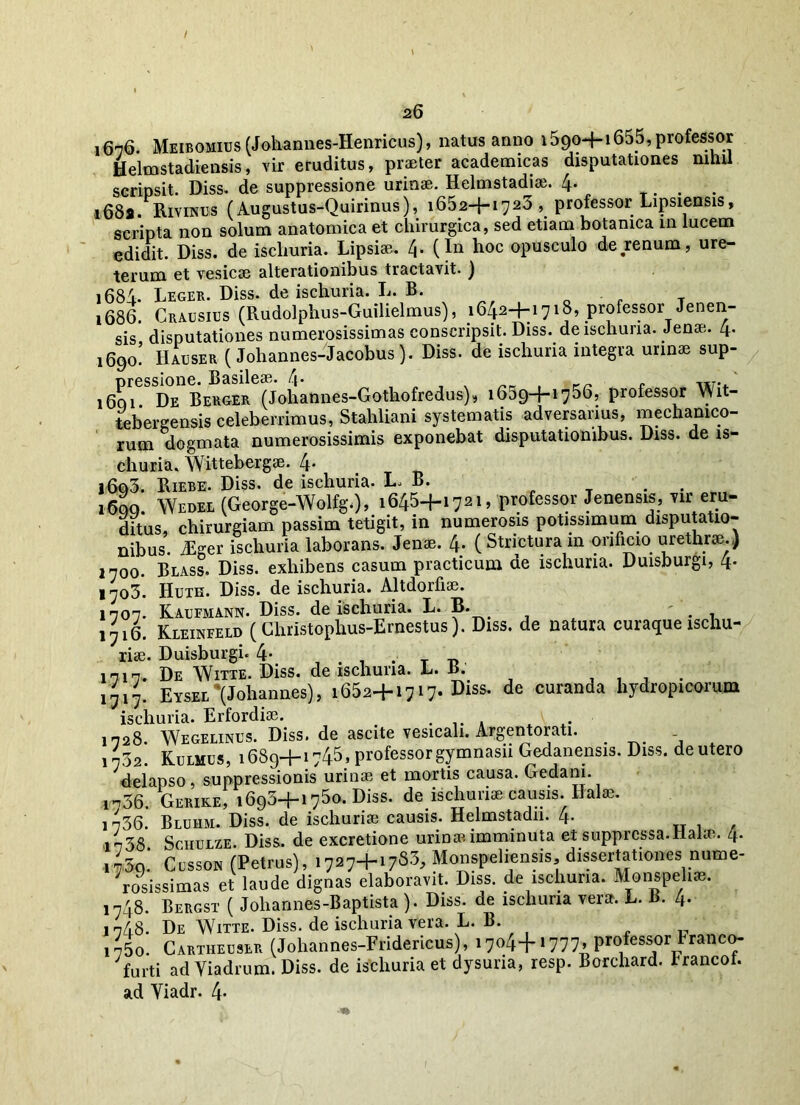 16-76. Meibomius (Johannes-Henricus), natus anno 1590+1655, professor Helmstadiensis, vir eruditus, praeter academicas disputationes nihil scripsit. Diss. de suppressione urinae. Helmstadiai. 4* . i68a. Rivraus (Augustus-Quirinus), 1652+1723, professor Lipsiensis, scripta non solum anatomica et chirurgica, sed etiam botanica in lucem edidit. Diss. de iscliuria. Lipsise. 4. (In hoc opusculo de .renum, ure- terum et vesicae alterationibus tractavit. ) 168A Leger. Diss. de iscliuria. L. B. 1686. Crausius (Rudolpbus-Guilielmus), 164.2-f-i718, professor Jenen- sis disputationes numerosissimas conscripsit. Diss. de iscliuria. Jenae. 4. 1690! Hauser (Johannes-Jacobus). Diss. de iscliuria integra urinae sup- 1601. De Berger (Johannes-Gothofredus), 1659+1756, professor Wit- tebergensis celeberrimus, Stahliani systematis adversarius, mechanico- rum dogmata numerosissimis exponebat disputationibus. Diss. de is- churia. Wittebergae. 4- j6q3. Biebe. Diss. de iscliuria. L, B. 1600 Wedel (George-Wolfg.), 1645+1721, professor Jenensis, vir eru- ditus, chirurgiam passim tetigit, in numerosis potissimum disputatio- nibus. iEger iscliuria laborans. Jenae. 4- (Stricturam orificio urethrae.) 1700. Blass. Diss. exhibens casum practicum de iscliuria. Duisburgi, 4. 1703. Huth. Diss. de iscliuria. Altdorfiae. 1-707. Kaufmann. Diss. de iscliuria. L. B. iyi6. Kieinfeld (Christophus-Ernestus). Diss. de natura curaque ischu- riae. Duisburgi. 4- . _ 1717. De Witte. Diss. de iscliuria. L. B. . 1717. Eysee (Johannes), 1652+1717. Diss. de curanda hydropicorum iscliuria. Erfordiae. . .. . A 1728. Wegelinus. Diss. de ascite vesicali. Argentorati. 1732. Kulmus, 1689+1745, professor gymnasii Gedanensis. Diss. de utero delapso, suppressionis urinae et mortis causa. Gedani. 1736. Gerike, 1693+1750. Diss. de ischuriae causis. Halae. i736. Bluhm. Diss. de ischuriae causis. Helmstadii. 4* it38 Schulze. Diss. de excretione urinae imminuta et suppressa.Habe. 4. i75o.‘ Cesson (Petrus), 1727+1783, Monspeliensis, dissertationes nume- rosissimas et laude dignas elaboravit. Diss. de iscliuria. Monspeliae. 1748. Bergst ( Johannes-Baptista ). Diss. de iscliuria vera. L. B. 4. j 748. De Witte. Diss. de iscliuria vera. L. B. i75o. Cartiieeser (Johannes-Fridericus), 17044-1777, professor tranco- yfurti ad Yiadrum. Diss. de iscliuria et dysuria, resp. Borchard. Irancot. ad Yiadr. 4*