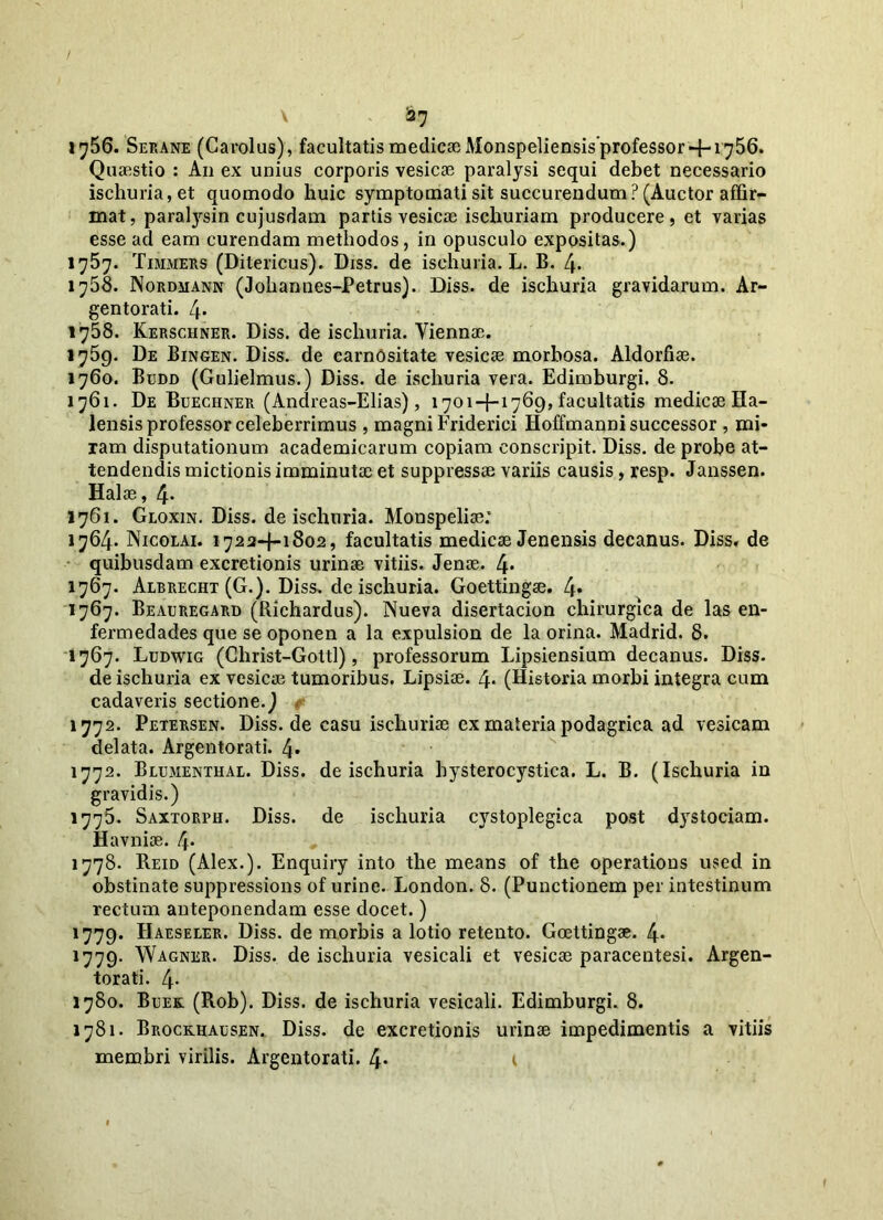 V 227 1^56. Serane (Carolus), facultatis medicae Monspeliensis’professor +1756. Quaestio : An ex unius corporis vesicae paralysi sequi debet necessario ischuria,et quomodo huic symptomati sit succurendum? (Auctor affir- mat, paralysin cujusdam partis vesicae ischuriam producere, et varias esse ad eam curendam methodos, in opusculo expositas.) 1757. Timmers (Ditericus). Diss. de isehuria. L. B. 4. 1758. Nordmann (Johannes-Petrus). Diss. de isehuria gravidarum. Ar- gentorati. 4. 1758. Kerschner. Diss. de isehuria. Viennae. 1759. De Bingen. Diss. de carnOsitate vesicae morbosa. Aldorfiae. 1760. Budd (Gulielmus.) Diss. de isehuria vera. Edimburgi. 8. 1761. De Buechner (Andreas-Elias), 1701+1769, facultatis medicae Ha- lensis professor celeberrimus , magni Friderici Hoffmanni successor , mi- ram disputationum academicarum copiam eonscripit. Diss. de probe at- tendendis mictionis imminutae et suppressae variis causis, resp. Janssen. Halae, 4- 1761. Gloxin. Diss. de isehuria. Monspeliae; 1764. Nicolai. 1722+1802, facultatis medicae Jenensis decanus. Diss, de quibusdam excretionis urinae vitiis. Jenae. 4* 1767. Albrecht (G.). Diss. de isehuria. Goettingae. 4* 1767. Beauregard (Richardus). Nueva disertacion chirurgica de las en- fermedades que se oponen a la expulsion de la orina. Madrid. 8. 1767. Ludwig (Christ-Gottl), professorum Lipsiensium decanus. Diss. de isehuria ex vesicai tumoribus. Lipsiae. 4* (Historia morbi integra cum cadaveris sectione.) 1772. Petersen. Diss.de casu ischuriae ex materia podagrica ad vesicam delata. Argentorati. 4» 1772. Blumenthal. Diss. de isehuria hysterocystica. L. B. (Isehuria in gravidis.) 1775. Saxtorph. Diss. de isehuria cystoplegica post dystociam. Havniae. 4* 1778. Reid (Alex.). Enquiry into the means of the operatious used in obstinate suppressions of urine. London. 8. (Punctionem per intestinum rectum anteponendam esse docet.) 1779. Haeseler. Diss. de morbis a lotio retento. Goettingae. 4* 1779. Wagner. Diss. de isehuria vesicali et vesicae paracentesi. Argen- torati. 4- 1780. Buek. (Rob). Diss. de isehuria vesicali. Edimburgi. 8. 1781. Brockhausen. Diss. de excretionis urinae impedimentis a vitiis