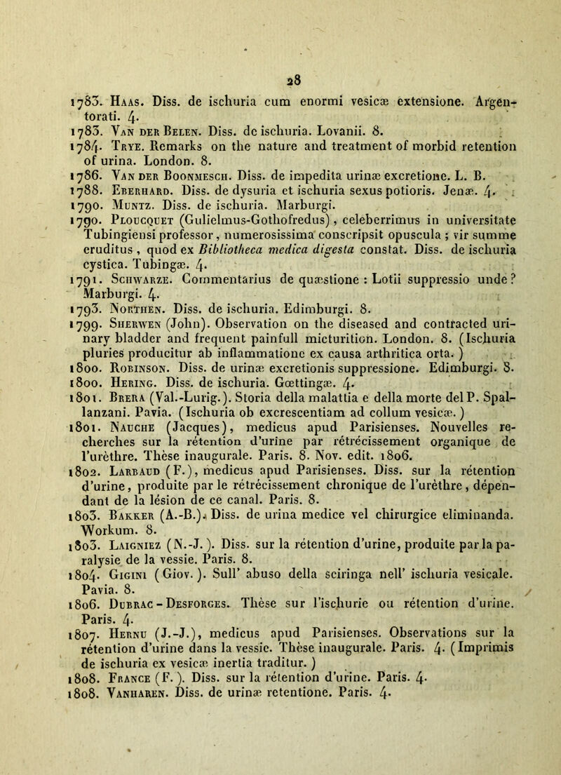 1783. Haas. Diss. de ischuria cum enormi vesicae extensione. Argen- torati. 4. 1783. Van der Belen. Diss. de ischuria. Lovanii. 8. 1784* Trye. Remarks on the nature and treatment of morbid retention of urina. London. 8. 1786. Yander Boonmesch. Diss. de impedita urinae excretione. L. B. 1788. Eberhard. Diss. de dysuria et ischuria sexus potioris. Jenae. 4* 1790. Muntz. Diss. de ischuria. Marburgi. 1790. Ploucquet (Gulielmus-Gothofredus), celeberrimus in universitate Tubingiensi professor, numerosissima conscripsit opuscula ; vir summe eruditus , quod ex Bibliotheca medica digesta constat. Diss. de ischuria cystica. Tubingae. 4* 1791. Schwarze. Commentarius de quaestione : Lotii suppressio unde? Marburgi. 4* 1793. ISorthen. Diss. de ischuria. Edimburgi. 8. 1799. Sherwen (John). Observation on the diseased and contracted uri- nary bladder and frequent painfull micturition. London. 8. (Ischuria pluries producitur ab inflammatione ex causa arthritica orta. ) 1800. Robinson. Diss. de urinae excretionis suppressione. Edimburgi. 8. 1800. Hering. Diss. de ischuria. Goettingae. 4* 1801. Brera (Val.-Lurig.). Storia della malattia e della morte delP. Spal- lanzani. Pavia. (Ischuria ob excrescentiam ad collum vesicae.) 1801. Nauche (Jacques), medicus apud Parisienses. Nouvelles re- cherches sur Ia retention d’urine par retrecissement organique de 1’urethre. These inaugurale. Paris. 8. Nov. edit. 1806. 1802. Larbaud (F.), medicus apud Parisienses. Diss. sur la retention d’urine, produite par le retrecissement chronique de 1’urethre, depen- dant de la lesion de ce canal. Paris. 8. 1803. Bakker (A.-B.)j Diss. de urina medice vel chirurgice eliminanda. YVorkum. 8. i8o3. Laigniez (N.-J.). Diss. sur la retention d’urine, produite parlapa- ralysie de la vessie. Paris. 8. i8o4- Gigini (Giov.). Sull’ abuso della sciringa nell’ ischuria vesicale. Pavia. 8. 1806. Dcbrac - Desforges. These sur Tischurie ou retention d’urine. Paris. 4- 1807. Hernu (J.-J.), medicus apud Parisienses. Observations sur la retention d’urine dans la vessie. These inaugurale. Paris. /j. (Imprimis de ischuria ex vesica? inertia traditur.) 1808. France (F.). Diss. sur la retention d’urine. Paris. 4- 1808. Yanharen. Diss. de urina? retentione. Paris. 4*