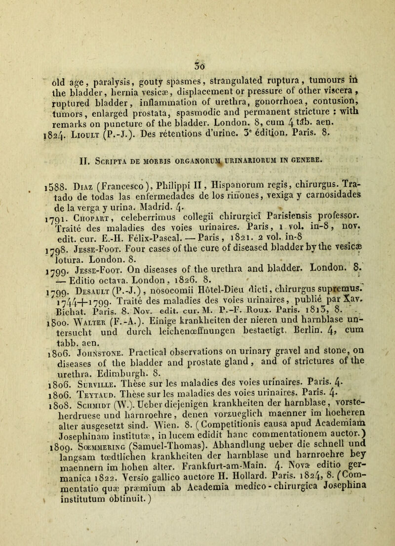 old age, paralysis, gouty spasmes, strangulated ruptura, tumours in the bladder, hernia vesicae, displacement or pressure of other viscera , ruptured bladder, inflammation of urethra, gonorrhoea, contusion, tumors, enlarged prostata, spasmodic and permanent stricture : with remarks on puncture of the bladder. London. 8, cum Lj-tJb. aen. 1824. Lioult (P.-L). Des retentions durine. 3e edition. Paris. 8. II. Scripta de morbis organorum, urinariorum in genere. j588. Diaz (Francesco), Philippi II, Hispanorum regis, chirurgus. Tra- tado de todas las enfermedades de los rinones, vexiga y carnosidades de la verga y urina. Madrid. 4* 1791. Ciiopart, celeberrimus collegii chirurgici Parisiensis professor. Traite des maladies des voies urinaires. JParis, 1 vol. in-8, nov. edit. cur. E.-H. Felix-Pascal. — Paris , 1821. 2 vol. in-8 1798. Jesse-Foot. Four cases of the cure of diseased bladder by the vesicae lotura. London. 8. ! 7799. Jesse-Foot. On diseases of the urethra and bladder. London. 8. — Editio octava. London, 1826. 8. 1799. Desault (P.-J.) , nosocomii Hotel-Dieu dicti, chirurgus supremus. 1744-f-i799- Traite des maladies des voies urinaires, publie^par Xav. Bichat. Paris. 8. Nov. edit. cur. M. P,-F. Roux. Paris. 1813, 8. 1800. Walter (F.-A.). Einige krankheiten der nieren und harnblase un- tersucht und durch leichenoeffnungen bestaetigt, Berlin. 4, cum tabb. aen. 1806. Johnstone. Practical observations on urinary gravel and stone, on diseases of the bladder and prostate gland, and of strictures of the urethra. Edimburgh. 8. 1806. Surville. These sur les maladies des voies urinaires. Paris. 4- 1806. Teytaud. These sur les maladies des voies urinaires. Paris. 4* 1808. Schmidt (W.). Ueber diejenigen krankheiten der harnblase, vorste- herdruese und liarnroehre, denen vorzueglich maenner im hoeheren alter ausgesetzt sind. Wien. 8. (Competitionis causa apud Academiam Josephinam institutae, in lucem edidit hanc commentationem auctor.) 1809. Soemmering (Samuel-Thomas). Abhandlung ueber die schnell und langsam toedtlichen krankheiten der harnblase und liarnroehre bey maennern im hohen alter. Frankfurt-am-Main. 4* Nova editio ger- manica 1822. Yersio gallico auctore H. Hollard. Paris. 1824, 8. (Com- mentatio quae praemium ab Academia medico - chirurgica Josephina institutum obtinuit.)