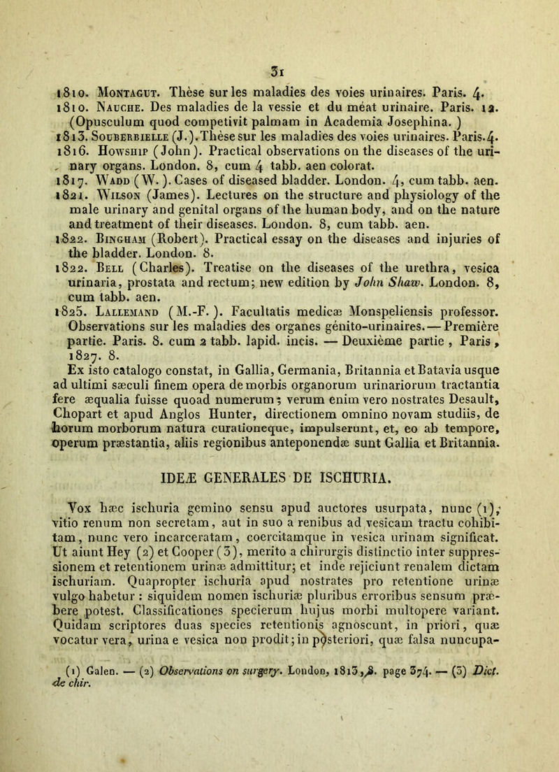 1810. Montagut. These suries maladies des Yoies urinaires. Paris. 4* 1810. Nauche. Des maladies de la vessie et du meat urinaire. Paris, ia. (Opusculum quod competivit palmam in Academia Josephina. ) 1813. Souberbielle (J.).These sur les maladies des voies urinaires. Paris-4- 1816. Howship (John). Practical observations on the diseases of the uri- , nary organs. London. 8, cum 4 tabb. aen colorat. 1817. Wadd (W.). Cases of diseased bladder. London. 4>cumtabb. aen. 1821. Wilson (James). Lectures on the structure and physiology of the male urinary and genital organs of the human body, and on the nature and treatment of tlieir diseases. London. 8, cum tabb. aen. 1822. Bingham (Robert). Practical essay on the diseases and injuries of the bladder. London. 8. 1822. Bell (Charles). Treatise on the diseases of the urethra, vesica urinaria, prostata and rectum; new edition by John Shaw. London. 8, cum tabb. aen. 1825. Lallemand (M.-F. ). Facultatis medicae Monspeliensis professor. Observations sur les maladies des organes genito-urinaires. — Premiere partie. Paris. 8. cum 2 tabb. lapid. incis. — Deuxieme partie , Paris, 1827. 8. Ex isto catalogo constat, in Gallia, Germania, Britannia etBataviausque ad ultimi saeculi finem opera de morbis organorum urinariorum tractantia fere aequalia fuisse quoad numerum; verum enim vero nostrates Desault, Chopart et apud Anglos Hunter, directionem omnino novam studiis, de (horum morborum natura curationeque, impulserunt, et, eo ab tempore, operum praestantia, aliis regionibus anteponendae sunt Gallia et Britannia. IDEiE GENERALES DE ISCHURIA. Yox haec ischuria gemino sensu apud auctores usurpata, nunc (1); vitio renum non secretam, aut in suo a renibus ad vesicam tractu cohibi- tam, nunc vero incarceratam, coercitamque in vesica urinam significat. Ut aiunt Hey (2) et Cooper (3), merito a chirurgis distinctio inter suppres- sionem et retentionem urinae admittitur; et inde rejiciunt renalem dictam ischuriam. Quapropter ischuria apud nostrates pro retentione urinae vulgo habetur : siquidem nomen ischuriae pluribus erroribus sensum prae- bere potest. Classificationes specierum hujus morbi multopere variant. Quidam scriptores duas species retentionis agnoscunt, in priori, quae vocatur vera, urinae vesica non prodit; in posteriori, quae falsa nuncupa- (1) Galen. — (2) Observations on surgery. London, i8i3Jy2. page 3?4- — (?) Uiot. de cliir.