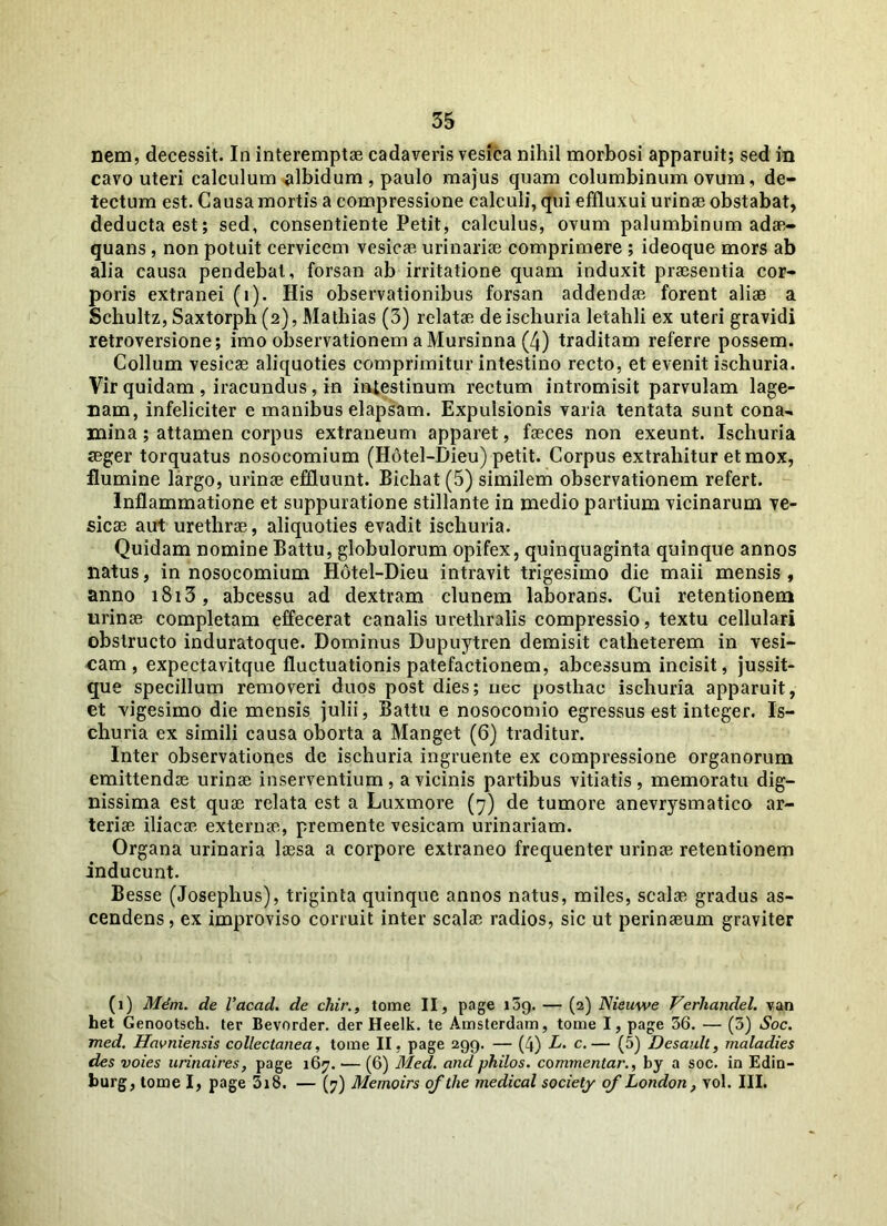 nem, decessit. In interemptae cadaveris vesica nihil morbosi apparuit; sed in cavo uteri calculum albidum , paulo majus quam columbinum ovum, de- tectum est. Causa mortis a compressione calculi, qui effluxui urinae obstabat, deducta est; sed, consentiente Petit, calculus, ovum palumbinum adae- quans , non potuit cervicem vesicae urinariae comprimere ; ideoque mors ab alia causa pendebat, forsan ab irritatione quam induxit praesentia cor- poris extranei (i). His observationibus forsan addendae forent aliae a Schultz, Saxtorph (2), Mathias (3) relatae deischuria letahli ex uteri gravidi retroversione; imo observationem a Mursinna (4) traditam referre possem. Collum vesicae aliquoties comprimitur intestino recto, et evenit ischuria. Vir quidam , iracundus, in intestinum rectum intromisit parvulam lage- nam, infeliciter e manibus elapsam. Expulsionis varia tentata sunt cona- mina ; attamen corpus extraneum apparet, faeces non exeunt. Ischuria aeger torquatus nosocomium (Hotel-Dieu) petit. Corpus extrahitur et mox, flumine largo, urinae effluunt. Bichat (5) similem observationem refert. Inflammatione et suppuratione stillante in medio partium vicinarum ve- sicae aut urethrae, aliquoties evadit ischuria. Quidam nomine Battu, globulorum opifex, quinquaginta quinque annos liatus, in nosocomium Hotel-Dieu intravit trigesimo die maii mensis , anno 1813, abcessu ad dextram clunem laborans. Cui retentionem urinae completam effecerat canalis urethralis compressio, textu cellulari obstructo induratoque. Dominus Dupuytren demisit catheterem in vesi- cam, expectavitque fluctuationis patefactionem, abcessum incisit, jussit- que specillum removeri duos post dies; nec posthac ischuria apparuit, et vigesimo die mensis julii, Battu e nosocomio egressus est integer. Is- churia ex simili causa oborta a Manget (6) traditur. Inter observationes de ischuria ingruente ex compressione organorum emittendae urinae inserventium, a vicinis partibus vitiatis, memoratu dig- nissima est quae relata est a Luxmore (7) de tumore anevrysmatico ar- teriae iliacae externae, premente vesicam urinariam. Organa urinaria laesa a corpore extraneo frequenter urinae retentionem inducunt. Besse (Josephus), triginta quinque annos natus, miles, scalae gradus as- cendens, ex improviso corruit inter scalae radios, sic ut perinaeum graviter (1) Mem. de Vacad. de chir., tome II, page t5g. — (2) Nieuwe Verliandel. van het Genootsch. ter Bevorder. der Heelk. te Amsterdam, tome I, page 36. — (3) Soc. med. Havniensis collectanea, tome II, page 299. — (4) L. c.— (5) Desault, maladies des voies urinaires, page 167. •— (6) Med. and philos. commentar., by a soc. in Edin- burg, tome I, page 318. — (7) Memoirs of the medical society of London, vol. III.