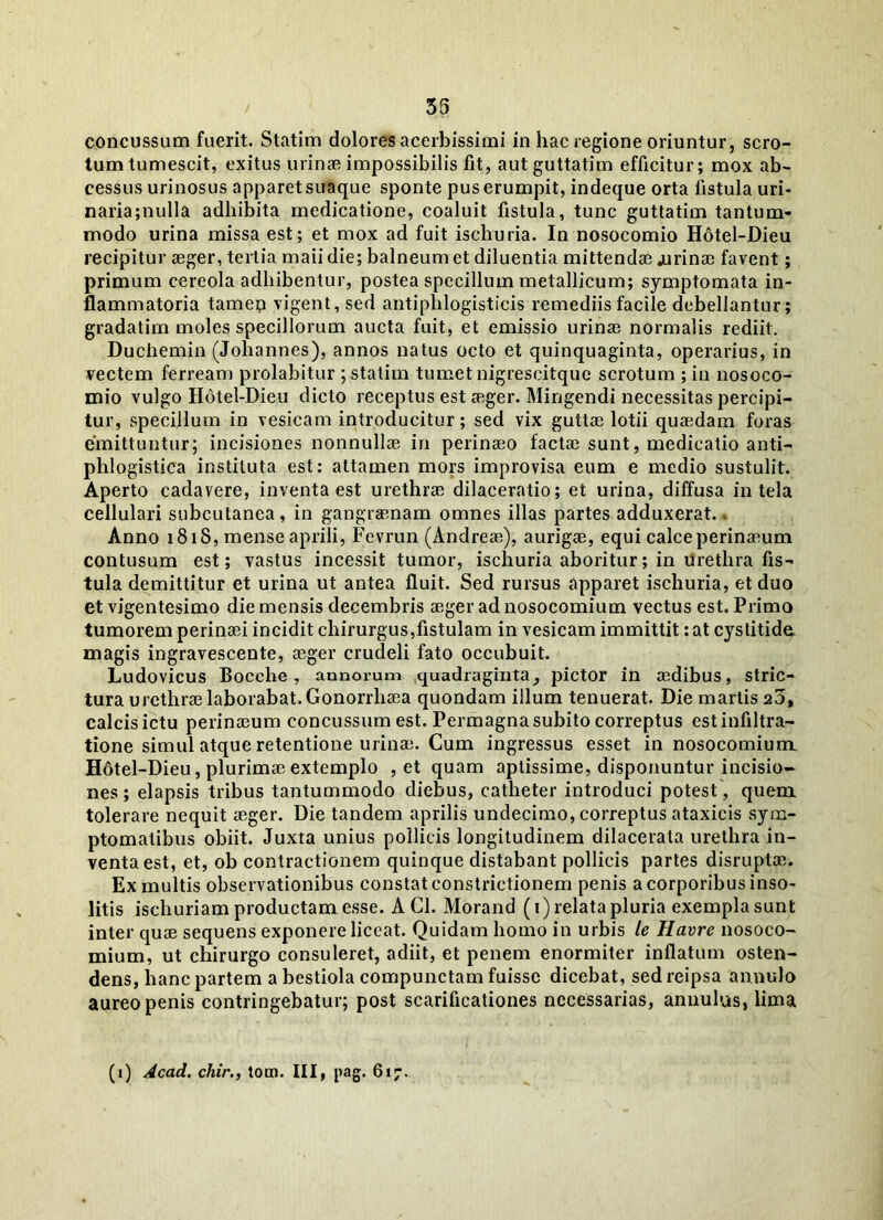 35 concussum fuerit. Statim dolores acerbissimi in hac regione oriuntur, scro- tum tumescit, exitus urinae impossibilis fit, aut guttatim efficitur; mox ab- cessus urinosus apparet suaque sponte pus erumpit, indeque orta fistula uri- naria;nulla adhibita medicatione, coaluit fistula, tunc guttatim tantum- modo urina missa est; et mox ad fuit ischuria. In nosocomio Hdtel-Dieu recipitur aeger, tertia maii die; balneum et diluentia mittendae .urinae favent; primum cereola adhibentur, postea specillum metallicum; symptomata in- flammatoria tamen vigent, sed antiplilogisticis remediis facile debellantur; gradatim moles specillorum aucta fuit, et emissio urinae normalis rediit. Duchemin (Johannes), annos natus octo et quinquaginta, operarius, in vectem ferream prolabitur ; statim tumet nigrescitque scrotum ; in nosoco- mio vulgo IIotel-Dieu dicto receptus est aeger. Mingendi necessitas percipi- tur, specillum in vesicam introducitur; sed vix guttae lotii quaedam foras emittuntur; incisiones nonnullae in perinaeo factae sunt, medicatio anti- phlogistica instituta est: attamen mors improvisa eum e medio sustulit. Aperto cadavere, inventa est urethrae dilaceratio; et urina, diffusa in tela cellulari subcutanea, in gangraenam omnes illas partes adduxerat. - Anno 1818, mense aprili, Fevrun (Andreae), aurigae, equi calce perinaeum contusum est; vastus incessit tumor, ischuria aboritur; in urethra fis- tula demittitur et urina ut antea fluit. Sed rursus apparet ischuria, et duo et vigentesimo die mensis decembris aeger ad nosocomium vectus est. Primo tumorem perinaei incidit chirurgus,fistulam in vesicam immittit: at c}rstitide magis ingravescente, aeger crudeli fato occubuit. Ludovicus Bocche, annorum quadraginta, pictor in aedibus, stric- tura urethrae laborabat. Gonorrhaea quondam illum tenuerat. Die martis 20, calcis ictu perinaeum concussum est. Permagna subito correptus estinfiltra- tione simul atque retentione urinae. Cum ingressus esset in nosocomium Hotel-Dieu, plurimae extemplo , et quam aptissime, disponuntur incisio- nes ; elapsis tribus tantummodo diebus, catheter introduci potest, quem tolerare nequit aeger. Die tandem aprilis undecimo, correptus ataxicis sym- ptomatibus obiit. Juxta unius pollicis longitudinem dilacerata urethra in- venta est, et, ob contractionem quinque distabant pollicis partes disruptae. Ex multis observationibus constat constrictionem penis a corporibus inso- litis ischuriam productam esse. ACI. Morand (1) relata pluria exempla sunt inter quae sequens exponere liceat. Quidam homo in urbis le Havre nosoco- mium, ut chirurgo consuleret, adiit, et penem enormiter inflatum osten- dens, hanc partem a bestiola compunctam fuisse dicebat, sedreipsa annulo aureo penis contringebatur; post scarificationes necessarias, annulus, lima