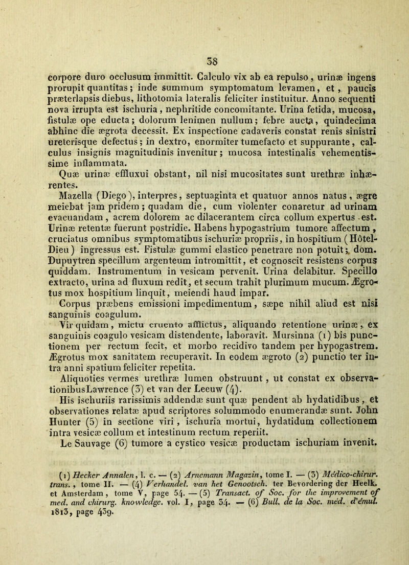 58 corpore duro occlusum immittit. Calculo vix ab ea repulso, urinae ingens prorupit quantitas; inde summum symptomatum levamen, et, paucis praeterlapsis diebus, lithotomia lateralis feliciter instituitur. Anno sequenti nova irrupta est ischuria, nephritide concomitante. Urina fetida, mucosa, fistulae ope educta; dolorum lenimen nullum; febre auctA, quindecima abhinc die aegrota decessit. Ex inspectione cadaveris constat renis sinistri ureterisque defectus; in dextro, enormiter tumefacto et suppurante, cal- culus insignis magnitudinis invenitur; mucosa intestinalis vehementis- sime inflammata. Quae urinae effluxui obstant, nil nisi mucositates sunt urethrae inhae- rentes. Mazella (Diego), interpres, septuaginta et quatuor annos natus, aegre meiebat jam pridem; quadam die, cum violenter conaretur ad urinam evacuandam, acrem dolorem ac dilacerantem circa collum expertus-est. Urinae retentae fuerunt postridie. Habens hypogastrium tumore affectum , cruciatus omnibus symptomatibus ischuriae propriis, in hospitium (H6tel- Dieu) ingressus est. Fistulae gummi elastico penetrare non potuit;. dom. Dupuytren specillum argenteum intromittit, et cognoscit resistens corpus quiddam. Instrumentum in vesicam pervenit. Urina delabitur. Specillo extracto, urina ad fluxum redit, et secum trahit plurimum mucum. jEgro- tus mox hospitium linquit, meiendi haud impar. Corpus praebens emissioni impedimentum, saepe nihil aliud est nisi sanguinis coagulum. Vir quidam, mictu cruento afflictus, aliquando retentione urinae, ex sanguinis coagulo vesicam distendente, laboravit. Mursinna (i) bis punc- tionem per rectum fecit, et morbo recidivo tandem per hypogastrem. iEgrotus mox sanitatem recuperavit. In eodem aegroto (2) punctio ter in- tra anni spatium feliciter repetita. Aliquoties vermes urethrae lumen obstruunt , ut constat ex observa- tionibusLawrence (3) et van der Leeuw (4). His ischuriis rarissimis addendae sunt quae pendent ab hydatidibus, et observationes relatae apud scriptores solummodo enumerandae sunt. John Hunter (5) in sectione viri , ischuria mortui, liydatidum collectionem intra vesicae collum et intestinum rectum reperiit. Le Sauvage (6) tumore a cystico vesicae productam ischuriam invenit. (1) Hecker Annalen, 1. c. — (2) Arncmcinn Magazin, tome I. — (3) Mddico-chirur. trans. , tome II. — (4) Verhandel. van het Genootsch. ter Bevordering der Heelk. et Amsterdam , tome V, page 54.—(5) Transact. of Soc. for the improvement of med. and chirurg. knowledge. vol. I, page 34* — (6) Bull. de la Soc. med. d'emul. i8i3, page 439-
