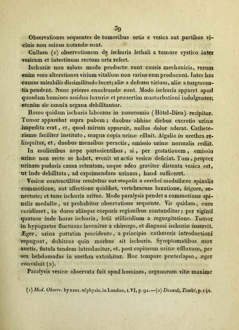 ^9 Observationes sequentes de tumoribus ortis e vesica aut partibus vi- cinis non minus notandae sunt. Cullum (i) observationem de isehuria lethali a tumore cystico inter vesicam et intestinum rectum orta refert. Ischurise non solum modo productae sunt causis mechanicis, verum enim vero alterationes virium vitalium non rarius eam producunt. Inter has causas mirabilis dissimilitudo lucet; aliae a defessu virium, aliae a turgescen- tia pendent. Nunc priores enucleandae sunt. Modo isehuria apparet apud quosdam homines assiduo luxuriae et praesertim masturbationi indulgentes; etenim sic omnia organa debilitantur. Homo quidam isehuria laborans in nosocomio (Hotel-Dieu) recipitur. Tumor apparebat supra pubem; duobus abhinc diebus excretio urinae impedita erat, et, quod mirum apparuit, nullus dolor aderat. Cathete- xismo faciliter instituto , magna copia urinae effluit. Algalia in urethra re- linquitur, et, duobus mensibus peractis, emissio urinae normalis rediit. In mulieribus saepe parturientibus , si , per gestationem, emissio urinae non recte se habet, evenit ut actio vesicae deficiat. Tum, propter urinam pudoris causa retentam, usque adeo graviter distenta vesica est, ut inde debilitata, ad exprimendam urinam , haud sufficeret. Yesicae contractilitas resolvitur aut stupefit a cerebri medullaeve spinalis commotione, aut affectione qualibet, vertebrarum luxatione, frigore, se- nectute; et tunc isehuria oritur. Modo paralysis pendet a commotione spi- nalis medullae, ut probabitur observatione sequente. Yir quidam, cum cecidisset, in dorso aliisque corporis regionibus contunditur; per vigintl quatuor inde horas isehuria, lotii stillicidium a regurgitatione. Tumor in hypogastre fluctuans invenitur a chirurgo, et diagnosi ischuriae inservit, diger, urina guttatim procidente, a principio catheteris introductioni repugnat, dubitans quin morbus sit isehuria. Symptomatibus mox auctis, fistula tandem introducitur, et, post copiosum urinae effluxum, per sex hebdomadas in urethra extrahitur. Hoc tempore praeterlapso, aeger convaluit (2). Paralysis vesicae observata fuit apud homines, organorum vitae maxime