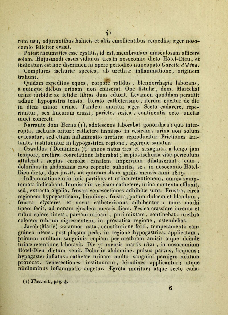 4» / rum usu, adjuvantibus balneis et aliis emollientibus remediis, aeger noso- comio feliciter evasit. Potest rheumatica esse cystitis, id est, membranam musculosam afficere solam. Hujusmodi casus vidimus tres in nosocomio dicto Hotel-Dieu, et indicatum est hoc discrimen in opere periodico nuncupato Gazette d’Jena. Complures ischuriae species, ab urethras inflammatione, originem trahunt. Quidam expeditus eques, corpore validus, blennorrhagia laborans, a quinque diebus urinam non emiserat. Ope fistulas, dom. Marechal urinae turbidae ac fetidae libras duas eduxit. Levamen quoddam perstitit adhuc hypogastris tensio. Iterato catheterismo , iterum ejicitur de die in diem minor urinae. Tandem moritur aeger. Secto cadavere, repe- riuntur, sex linearum crassi, parietes vesicae, continentis octo uncias muci concreti. Narrante dom. Hernu (i), adolescens laborabat gonorrhaea ; qua inter- rupta, ischuria oritur; cathetere immisso in vesicam, urina non solum evacuatur, sed etiam inflammatio urethrae reproducitur. Frictiones irri- tantes instituuntur in hypogastrica regione, aegerque sanatur. Oswaldus (Dominicus ) , annos natus tres et sexaginta, a longo jam tempore, urethrae coarctatione laborabat ; saepius ischuria vitae periculum attulerat , saepius cereolae canalem impervium dilataverant, cum , doloribus in abdominis cavo repente subortis, se, in nosocomio H6tel- Dieu dicto, duci jussit, ad quintam diem aprilis mensis anni 1819. Inflammationem in imis partibus et urinae retentionem, omnia symp- tomata indicabant. Immisso in vesicam cathetere, urina contenta effluxit, sed, extracta algalia, frustra venaesectiones adhibitae sunt. Frustra, circa regionem hypogastricam, hirudines, frustra, potum dulcem et blandum , frustra clysteres et novus catheterismus adhibentur : mors morbi finem fecit, ad nonam ejusdem mensis diem. Vesica crassiore inventa et rubro colore tincta , parvam urinam , puri mixtam, continebat: urethra colorem rubrum nigrescentem, in prostatica regione , ostendebat. Jacob (Marie) 22 annos nata, constitutione forti, temperamento san- guineo utens , post plagam pede, in regione hypogastrica, applicatam , primum multam sanguinis copiam per urethram amisit atque deinde urinae retentione laboravit. Die 70 mensis martis 1821 , in nosocomium Hotel-Dieu dictum venit. Dolor in abdomine, pulsus parvus, frequens; hypo gaster inflatus: catheter urinam multo sanguini pernigro mixtam provocat, venaesectiones instituuntur, hirudines applicantur; atque nihilominus inflammatio augetur. jEgrota moritur; atque secto cada- (1) Thes. cit., pag. 4<