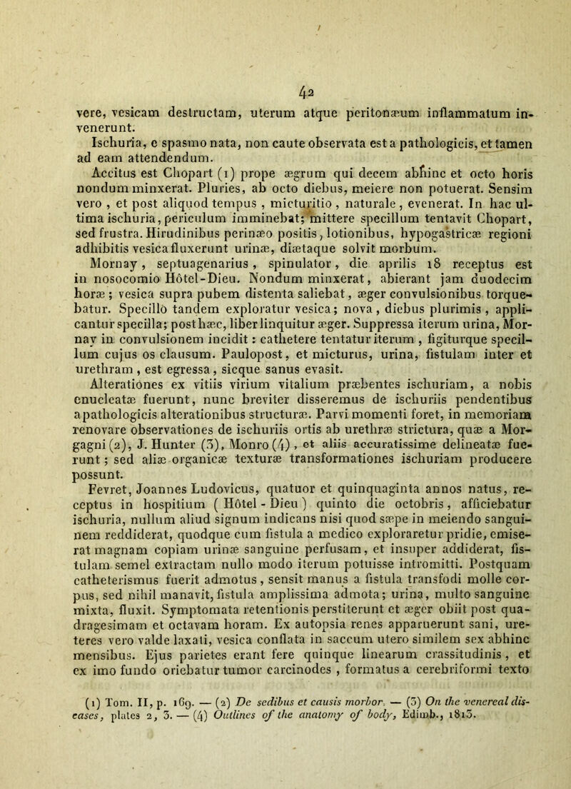 vere, vesicam destructam, uterum atque peritonaeum inflammatum in- venerunt. Ischuria, e spasmo nata, non caute observata est a pathologicis, et tamen ad eam attendendum. Accitus est Chopart (i) prope aegrum qui decem abfiinc et octo horis nondum minxerat. Pluries, ab octo diebus, meiere non potuerat. Sensim vero , et post aliquod tempus , micturitio , naturale , evenerat. In hac ul- tima ischuria, periculum imminebat; mittere specillum tentavit Chopart, sed frustra. Hirudinibus perinaeo positis, lotionibus, hypogastricae regioni adhibitis vesica fluxerunt urinae, diaetaque solvit morbum. Mornay, septuagenarius, spinulator, die aprilis 18 receptus est in nosocomio Hotel-Dieu. Nondum minxerat, abierant jam duodecim horae; vesica supra pubem distenta saliebat, aeger convulsionibus torque- batur. Specillo tandem exploratur vesica; nova, diebus plurimis, appli- cantur specilla; post haec, liber linquitur aeger. Suppressa iterum urina, Mor- nay in convulsionem incidit: cathetere tentatur iterum , figiturque specil- lum cujus os clausum. Paulopost, et micturus, urina, fistulam inter et urethram , est egressa, sicque sanus evasit. Alterationes ex vitiis virium vitalium praebentes ischuriam, a nobis enucleatae fuerunt, nunc breviter disseremus de ischuriis pendentibus apathologicis alterationibus structurae. Parvi momenti foret, in memoriam renovare observationes de ischuriis ortis ab urethrae strictura, quae a Mor- gagni (2), J. Hunter (3), Monro (4) > et ahis accuratissime delineatae fue- runt ; sed aliae organicae texturae transformationes ischuriam producere possunt. Fevret, Joannes Ludovicus, quatuor et quinquaginta annos natus, re- ceptus in hospitium ( Hotel - Dieu) quinto die octobris, afficiebatur ischuria, nullum aliud signum indicans nisi quod saepe in meiendo sangui- nem reddiderat, quodque cum fistula a medico exploraretur pridie, emise- rat magnam copiam urinae sanguine perfusam, et insuper addiderat, fis- tulam semel extractam nullo modo iterum potuisse intromitti. Postquam catheterismus fuerit admotus, sensit manus a fistula transfodi molle cor- pus, sed nihil manavit, fistula amplissima admota; urina, multo sanguine mixta, fluxit. Symptomata retentionis perstiterunt et aeger obiit post qua- dragesimam et octavam horam. Ex autonsia renes apparuerunt sani, ure- teres vero valde laxati, vesica conflata in saccum utero similem sex abhinc mensibus. Ejus parietes erant fere quinque linearum crassitudinis , et ex imo fundo oriebatur tumor carcinodes , formatus a cerebriformi texto (1) Tom. II, p. iGg. — (2) De sedibus et causis morbor. — (5) On the venereal dis- eases, plates 2, 3. — (4) Outlines of the analomy of body, Edimb., i8i3.