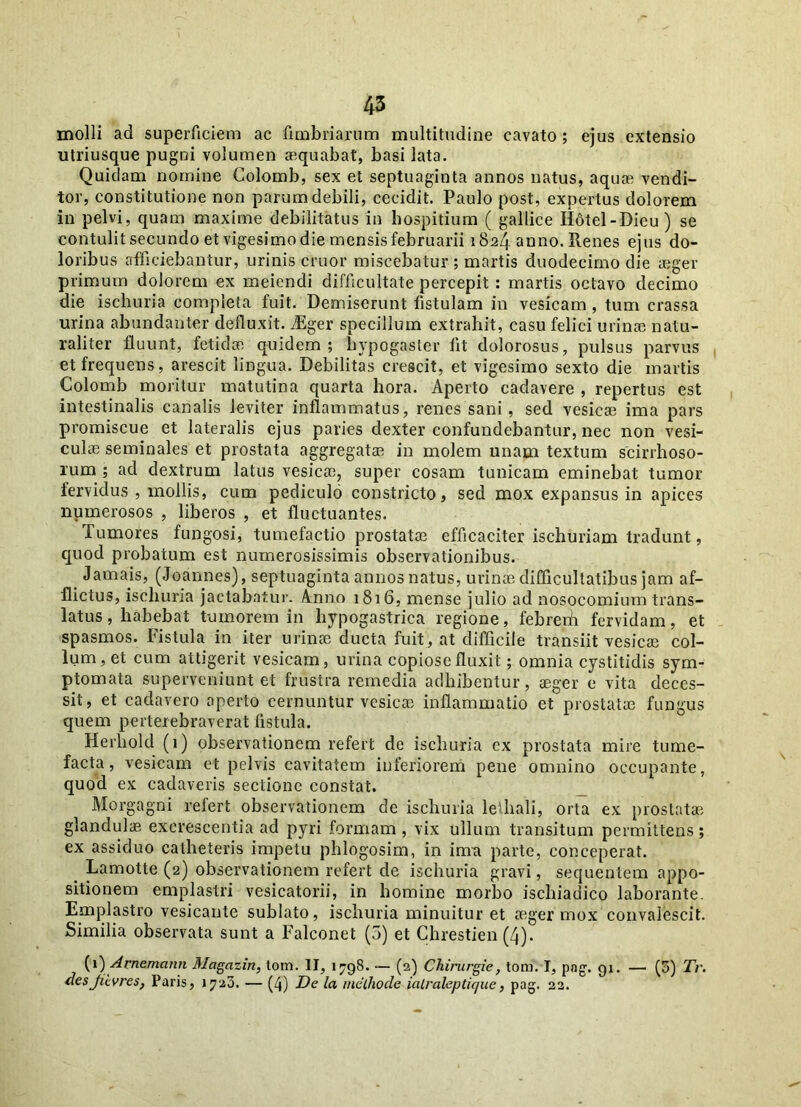 molli ad superficiem ac fimbriarum multitudine cavato; ejus extensio utriusque pugni volumen aequabat, basi lata. Quidam nomine Colomb, sex et septuaginta annos natus, aquae vendi- tor, constitutione non parum debili, cecidit. Paulo post, expertus dolorem in pelvi, quam maxime debilitatus in hospitium ( gallice Ifotel-Dicu) se contulit secundo et vigesimo die mensis februarii 1824 anno. Renes ejus do- loribus afficiebantur, urinis eruor miscebatur ; martis duodecimo die aeger primum dolorem ex meiendi difficultate percepit : martis octavo decimo die ischuria completa fuit. Demiserunt fistulam in vesicam , tum crassa urina abundanter defluxit. iEger specillum extrahit, casu felici urinae natu- raliter fluunt, fetidae quidem; hypogaster fit dolorosus, pulsus parvus et frequens, arescit lingua. Debilitas crescit, et vigesimo sexto die martis Colomb moritur matutina quarta hora. Aperto cadavere , repertus est intestinalis canalis leviter inflammatus, renes sani, sed vesicae ima pars promiscue et lateralis ejus paries dexter confundebantur, nec non vesi- culae seminales et prostata aggregatae in molem unam textum scirrhoso- rum ; ad dextrum latus vesicae, super cosam tunicam eminebat tumor fervidus , mollis, cum pediculo constricto, sed mox expansus in apices numerosos , liberos , et fluctuantes. Tumores fungosi, tumefactio prostatae efficaciter ischuriam tradunt, quod probatum est numerosissimis observationibus. t Jamais, (Joannes), septuaginta annos natus, urinae difficultatibus jam af- flictus, ischuria jactabatur. Anno 1816, mense julio ad nosocomium trans- latus , habebat tumorem in hypogastrica regione, febrerii fervidam, et spasmos. Fistula in iter urinae ducta fuit, at difficile transiit vesicae col- lum, et cum attigerit vesicam, urina copiose fluxit; omnia cystitidis sym- ptomata superveniunt et frustra remedia adhibentur, aeger e vita deces- sit, et cadavero aperto cernuntur vesicae inflammatio et prostatae fungus quem perterebraverat fistula. Herliold (1) observationem refert de ischuria ex prostata mire tume- facta, vesicam et pelvis cavitatem inferiorem pene omnino occupante, quod ex cadaveris sectione constat. Morgagni refert observationem de ischuria letliali, orta ex prostatae glandulae excrescentia ad pyri formam , vix ullum transitum permittens ; ex assiduo catheteris impetu phlogosim, in inra parte, conceperat. Lamotte (2) observationem refert de ischuria gravi, sequentem appo- sitionem emplastri vesicatorii, in homine morbo ischiadico laborante. Emplastro vesicante sublato, ischuria minuitur et aeger mox convalescit. Similia observata sunt a Falconet (5) et Chrestien (4). (1) Arnemcinn Magazin, tom. II, 1798. — (2) Chirurgie, tom. I, png. 91. — (5) Tr. desjiivres, Paris, >720. — (4) De la methode ialraleptique, pag. 22.