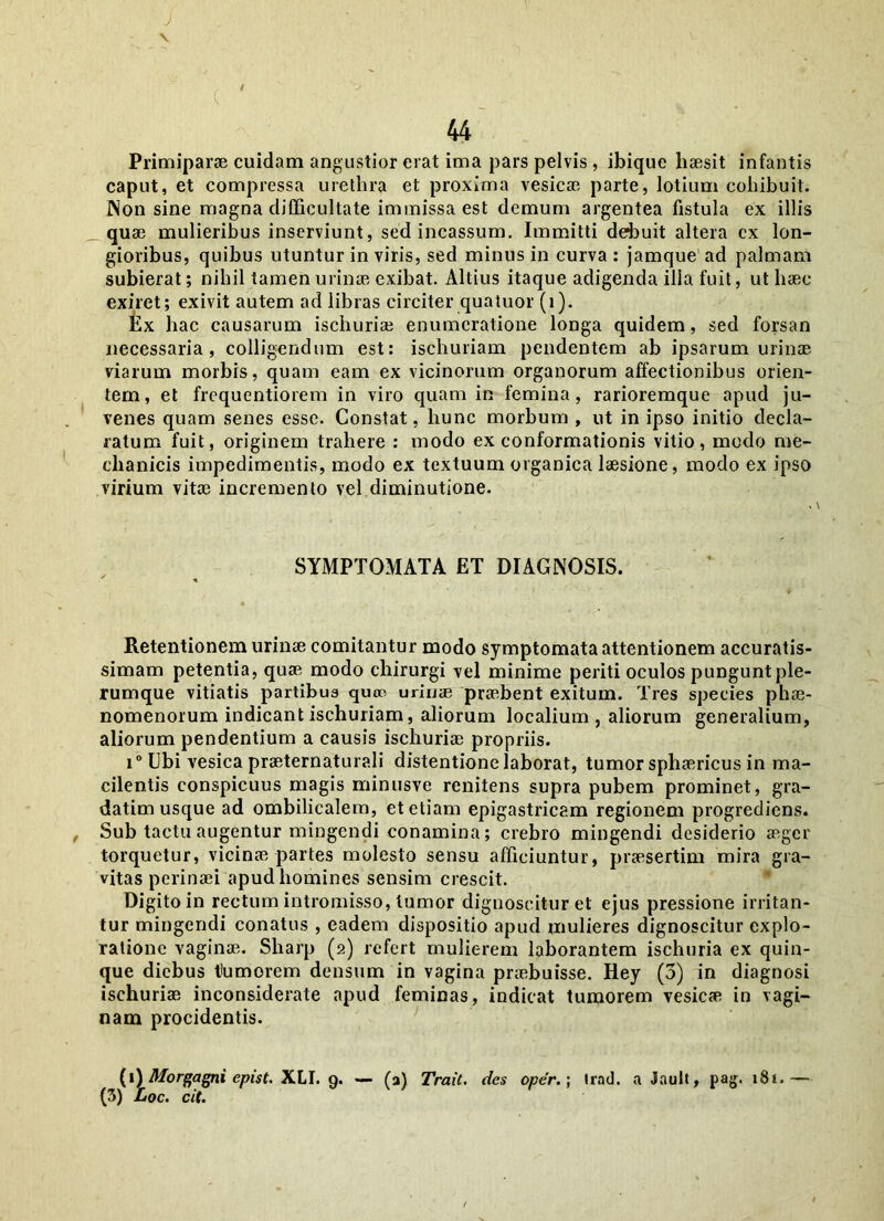 X Primiparae cuidam angustior erat ima pars pelvis , ibique haesit infantis caput, et compressa urethra et proxima vesicae parte, lotium cohibuit. Non sine magna diffieultate immissa est demum argentea fistula ex illis quae mulieribus inserviunt, sed incassum. Immitti debuit altera ex lon- gioribus, quibus utuntur in viris, sed minus in curva : jamque ad palmam subierat; nihil tamen urinae exibat. Altius itaque adigenda illa fuit, ut haec exiret; exivit autem ad libras circiter quatuor (i). Ex hac causarum ischuriae enumeratione longa quidem, sed forsan necessaria, colligendum est: ischuriam pendentem ab ipsarum urinae viarum morbis, quam eam ex vicinorum organorum affectionibus orien- tem, et frequentiorem in viro quam in femina, rarioremque apud ju- venes quam senes esse. Constat, hunc morbum , ut in ipso initio decla- ratum fuit, originem trahere : modo ex conformationis vitio, modo me- chanicis impedimentis, modo ex textuum organica laesione, modo ex ipso virium vitae incremento vel diminutione. SYMPTOMATA ET DIAGNOSIS. Retentionem urinae comitantur modo symptomata attentionem accuratis- simam petentia, quae modo chirurgi vel minime periti oculos pungunt ple- rumque vitiatis partibus quso urinae praebent exitum. Tres species phae- nomenorum indicant ischuriam, aliorum localium, aliorum generalium, aliorum pendentium a causis ischuriae propriis. i° Ubi vesica praeternaturali distentione laborat, tumor sphaericus in ma- cilentis conspicuus magis minusve renitens supra pubem prominet, gra- datim usque ad ombilicalem, et etiam epigastricam regionem progrediens. Sub tactu augentur mingendi conamina; crebro mingendi desiderio aeger torquetur, vicinae partes molesto sensu afficiuntur, praesertim mira gra- vitas perinaei apud homines sensim crescit. Digito in rectum intromisso, tumor dignoscitur et ejus pressione irritan- tur mingendi conatus , eadem dispositio apud mulieres dignoscitur explo- ratione vaginae. Sharp (2) refert mulierem laborantem ischuria ex quin- que diebus tumorem densum in vagina praebuisse. Hey (3) in diagnosi ischuriae inconsiderate apud feminas, indicat tumorem vesicae in vagi- nam procidentis. (1) Morgagni epist. XLI. 9. — (a) Trait. des oper.; Irad. a Jault, pag. 181.— (3) Loc. cit.