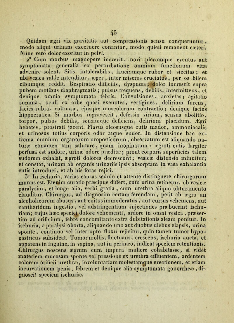 ) 45 Quidam aegri vix gravitatis aut compressionis sensu conqueruntur , modo aliqui urinam excernere conantur, modo quieti remanent caeteri. Nunc vero dolor exoritur in pelvi. 2° Cum morbus magnopere increvit, novi plerumque eventus aut symptomata generalia ex perturbatione omnium functionum vitae advenire solent. Sitis intolerabilis, fauciumque rubor et siccitas; et ubi vesica valde intenditur, aeger, inter miseros cruciatus , per os bilem cibumque reddit. Respiratio difficilis, dyspnoea; dolor increscit supra pubem motibus diaphragmatis; pulsus frequens, debilis, intermittens, et denique omnia symptomata febris. Convulsiones, anxietas; agitatio summa, oculi ex orbe quasi exeuntes, vertigines, delirium furens, facies rubra, vultuosa, ejusque musculorum contractio; denique facies hippocratica. Si morbus ingravescit, defessio virium, sensus abolitio, torpor, pulsus debilis, sensimque deficiens, delirium placidum. vEgri hebetes, prostrati jacent. Flavus oleosusque cutis mador, ammoniacalis et urinosus totius corporis odor atque sudor. In distensione hac ex- trema omnium organorum uropoeticorum, observatum est aliquando na- turae conamen tam salutare, quam inopinatum : a;groti cutis largiter perfusa est sudore, urinae odore praeditae; prout corporis superficies talem sudorem exhalat, aegroti dolores decrescunt; vesicae distensio minuitur; et constat, urinam ab organis urinariis ipsis absorptam in vasa exhalantia cutis introduci, et ab his foras rejici. 3° ln ischuria, varias causas sedulo et attente distinguere chirurgorum munus est. Etenim curatio praecipue differt, cum urina retinetur, ob vesicae paralysim, et longe alia, verbi gratia , cum urethra aliquo obturamento clauditur. Chirurgus, ad diagnosim certam ferendam , petit ab aegro an alcoholicorum abusus , aut coitus immoderatus , aut cursus vehemens, aut cantharidum ingestio , vel adstringentium injectiones praebuerint ischu- riam; cujus haec speciei dolore vehementi, ardore in omni vesica , praeser- tim ad orificium, febre concomitanteextra dubitationis aleam ponitur. In ischuria, a paralysi oborta, aliquando uno aut duobus diebus elapsis, urina sponte, continuo Yel interrupto fluxu rejicitur, quin tamen tumor hypo- gastricus subsideat. Tumor mollis, fluctuans, crescens, ischuria aucta, et apparens in inguine, in vagina, aut in perinaeo, indicat speciem retentionis. Chirurgus noscens aegrum cum impura muliere cohabitass.e, si videt materiem mucosam sponte vel pressione ex urethra effluentem, ardentem colorem orificii urethrae, involuntariam molestam^que erectionem, et etiam incurvationem penis, febrem et denique alia symptomata gonorrheae , di- gnoscit speciem ischuriae.