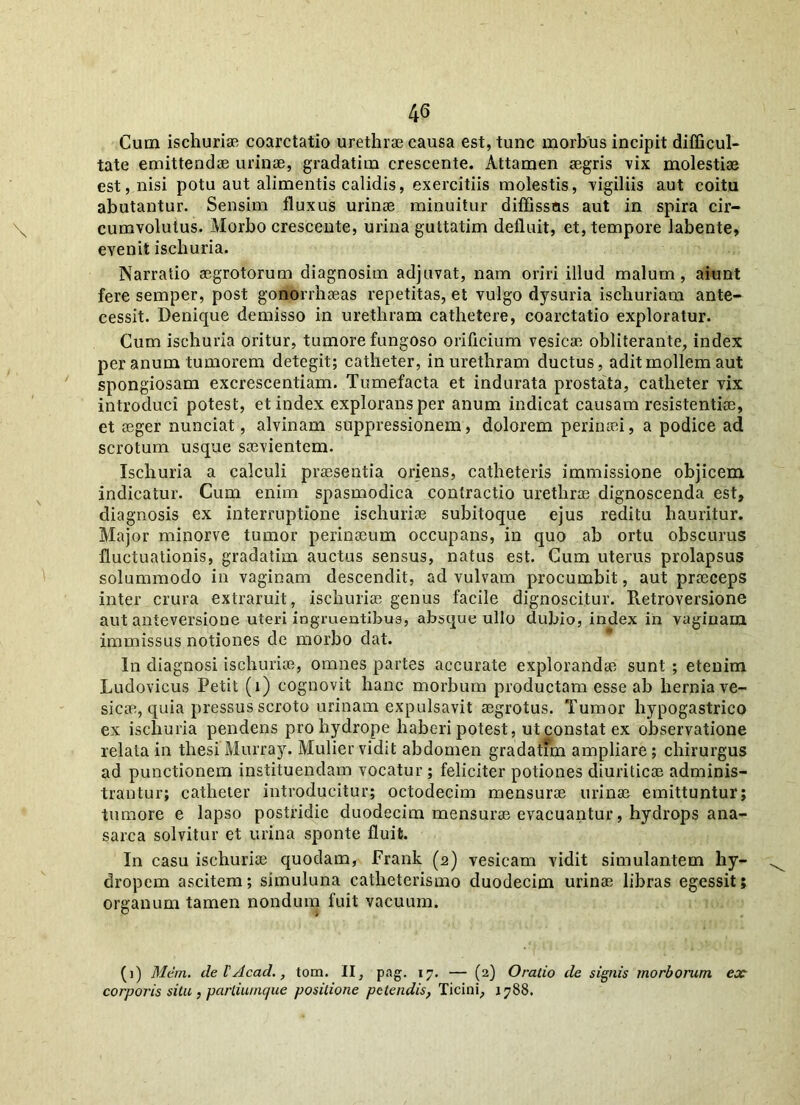 Cum ischuriae coarctatio urethrae causa est, tunc morbus incipit difficul- tate emittendae urinae, gradatim crescente. Attamen aegris vix molestiae est, nisi potu aut alimentis calidis, exercitiis molestis, vigiliis aut coitu abutantur. Sensim fluxus urinae minuitur diffissos aut in spira cir- cumvolutus. Morbo crescente, urina guttatim defluit, et, tempore labente, evenit ischuria. Narratio aegrotorum diagnosim adjuvat, nam oriri illud malum, aiunt fere semper, post gonorrhaeas repetitas, et vulgo dysuria ischuriam ante- cessit. Denique demisso in urethram cathetere, coarctatio exploratur. Cum ischuria oritur, tumore fungoso orificium vesicae obliterante, index per anum tumorem detegit; catheter, in urethram ductus, adit mollem aut spongiosam excrescentiam. Tumefacta et indurata prostata, catheter vix introduci potest, et index explorans per anum indicat causam resistentiae, et aeger nunciat, alvinam suppressionem, dolorem perinaei, a podice ad scrotum usque saevientem. Ischuria a calculi praesentia oriens, catheteris immissione objicem indicatur. Cum enim spasmodica contractio urethrae dignoscenda est, diagnosis ex interruptione ischuriae subitoque ejus reditu hauritur. Major minorve tumor perinaeum occupans, in quo ab ortu obscurus fluctuationis, gradatim auctus sensus, natus est. Cum uterus prolapsus solummodo in vaginam descendit, ad vulvam procumbit, aut praeceps inter crura extraruit, ischuriae genus facile dignoscitur. Retroversione au t anteversione uteri ingruentibus, absque ullo dubio, index in vaginam immissus notiones de morbo dat. In diagnosi ischuriae, omnes partes accurate explorandae sunt ; etenim Ludovicus Petit (i) cognovit hanc morbum productam esse ab hernia ve- sicae, quia pressus scroto urinam expulsavit aegrotus. Tumor hypogastrico ex ischuria pendens pro hydrope haberi potest, ut constat ex observatione relata in thesi Murray. Mulier vidit abdomen gradatim ampliare ; chirurgus ad punctionem instituendam vocatur ; feliciter potiones diuriticae adminis- trantur; catheter introducitur; octodecim mensurae urinae emittuntur; tumore e lapso postridie duodecim mensurae evacuantur, hydrops ana- sarca solvitur et urina sponte fluit. In casu ischuriae quodam, Frank (2) vesicam vidit simulantem hy- dropem ascitem; simuluna catheterismo duodecim urinae libras egessit; organum tamen nondum fuit vacuum. (i) Mem. deVAcad., tom. II, pag. 17. — (2) Oratio de signis morborum ex corporis situ , parliuinque positione petendis, Ticini, 1788.