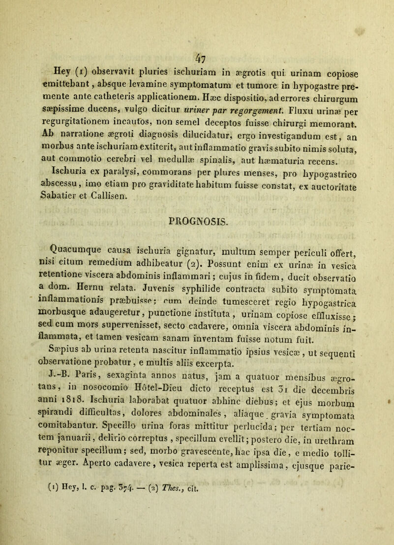 Hey (i) observavit pluries ischuriam in aegrotis qui urinam copiose emittebant, absque levamine symptomatum et tumore in hypogastre pre- mente ante catheteris applicationem. Hasc dispositio, ad errores chirurgum saepissime ducens, vulgo dicitur uriner par regorgement. Fluxu urina; per regurgitationem incautos, non semel deceptos fuisse chirurgi memorant. Ab narratione aegroti diagnosis dilucidatur, ergo investigandum est, an morbus ante ischuriam extiterit, aut inflammatio gravis subito nimis soluta, aut commotio cerebri vel medullae spinalis, aut haematuria recens. Ischuria ex paralysi, commorans per plures menses, pro hypogastrico abscessu, imo etiam pro graviditate habitum fuisse constat, ex auctoritate Sabatier et Callisen. PROGNOSIS. Quacumque causa ischuria gignatur, multum semper periculi offert, nisi citum remedium adhibeatur (2). Possunt enim ex urinae in vesica retentione viscera abdominis inflammari; cujus in fidem, ducit observatio a dom. Hernu relata. Juvenis syphilide contracta subito symptomata inflammationis praebuisse; eum deinde tumesceret regio hypogastrica morbusque adaugeretur, punctione instituta, urinam copiose effluxisse; sed cum mors supervenisset, secto cadavere, omnia viscera abdominis in- flammata, et tamen vesicam sanam inventam fuisse notum fuit. Saepius ab urina retenta nascitur inflammatio ipsius vesicae , ut sequenti observatione probatur, e multis aliis excerpta. J.-B. Paris, sexaginta annos natus, jam a quatuor mensibus arro- tans, in nosocomio H6tel-Bieu dicto receptus est 3i die decembris anni 1818. Ischuria laborabat quatuor abhinc diebus; et ejus morbum spirandi difficultas, dolores abdominales, aliaque gravia symptomata comitabantur. Specillo urina foras mittitur perlucida; per tertiam noc- tem januarii, delirio correptus , specillum evellit; postero die, in urethram reponitur specillum; sed, morbo gravescente,hac ipsa die, e medio tolli- tur aeger. Aperto cadavere, vesica reperta est amplissima, ejusque parie- (0 Hey> 1. c. pag. 5;4. — (2) Thes., cit.