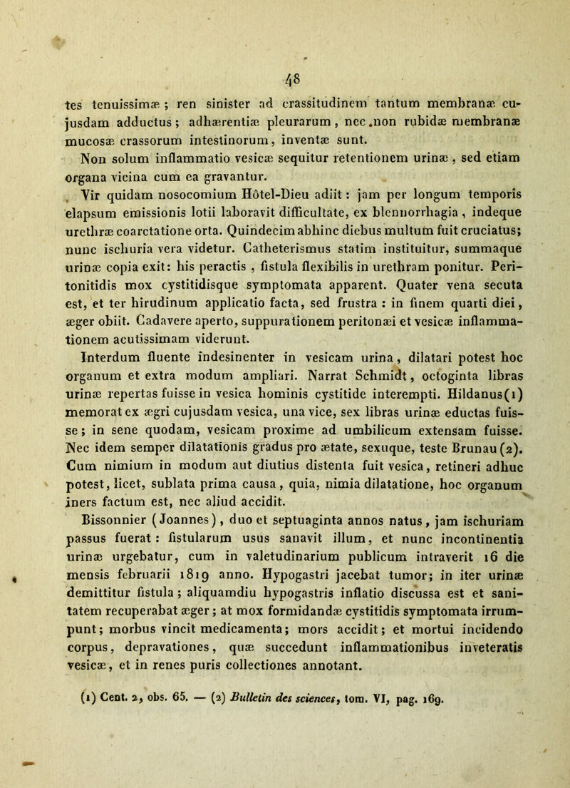 tes tenuissimae ; ren sinister ad crassitudinem tantum membranae cu>- jusdam adductus; adhaerentiae pleurarum, nec .non rubidas membranae mucosae crassorum intestinorum, inventae sunt. Non solum inflammatio vesicae sequitur retentionem urinae, sed etiam organa vicina cum ea gravantur. Yir quidam nosocomium H6tel-Dieu adiit: jam per longum temporis elapsum emissionis lotii laboravit difficultate, ex blennorrhagia , indeque urethrae coarctatione orta. Quindecim abhinc diebus multum fuit cruciatus; nunc iscliuria vera videtur. Catheterismus statim instituitur, summaque urinae copia exit: his peractis , fistula flexibilis in urethram ponitur. Peri- tonitidis mox cystitidisque symptomata apparent. Quater vena secuta est, et ter hirudinum applicatio facta, sed frustra : in finem quarti diei, aeger obiit. Cadavere aperto, suppurationem peritonaei et vesicae inflamma- tionem acutissimam viderunt. Interdum fluente indesinenter in vesicam urina, dilatari potest hoc organum et extra modum ampliari. Narrat Schmidt, octoginta libras urinae repertas fuisse in vesica hominis cystitide interempti. Hildanus(i) memorat ex aegri cujusdam vesica, una vice, sex libras urinae eductas fuis- se ; in sene quodam, vesicam proxime ad umbilicum extensam fuisse. Nec idem sempcr dilatationis gradus pro aetate, sexuque, teste Brunau(2). Cum nimium in modum aut diutius distenta fuit vesica, retineri adhuc potest, licet, sublata prima causa, quia, nimia dilatatione, hoc organum iners factum est, nec aliud accidit. Bissonnier (Joannes), duo et septuaginta annos natus, jam ischuriam passus fuerat: fistularum usus sanavit illum, et nunc incontinentia urinae urgebatur, cum in valetudinarium publicum intraverit 16 die mensis februarii 1819 anno. Hypogastri jacebat tumor; in iter urinae demittitur fistula ; aliquamdiu hypogastris inflatio discussa est et sani- tatem recuperabat aeger; at mox formidandae cystitidis symptomata irrum- punt; morbus vincit medicamenta; mors accidit; et mortui incidendo corpus, depravationes, quae succedunt inflammationibus inveteratis vesicae, et in renes puris collectiones annotant.