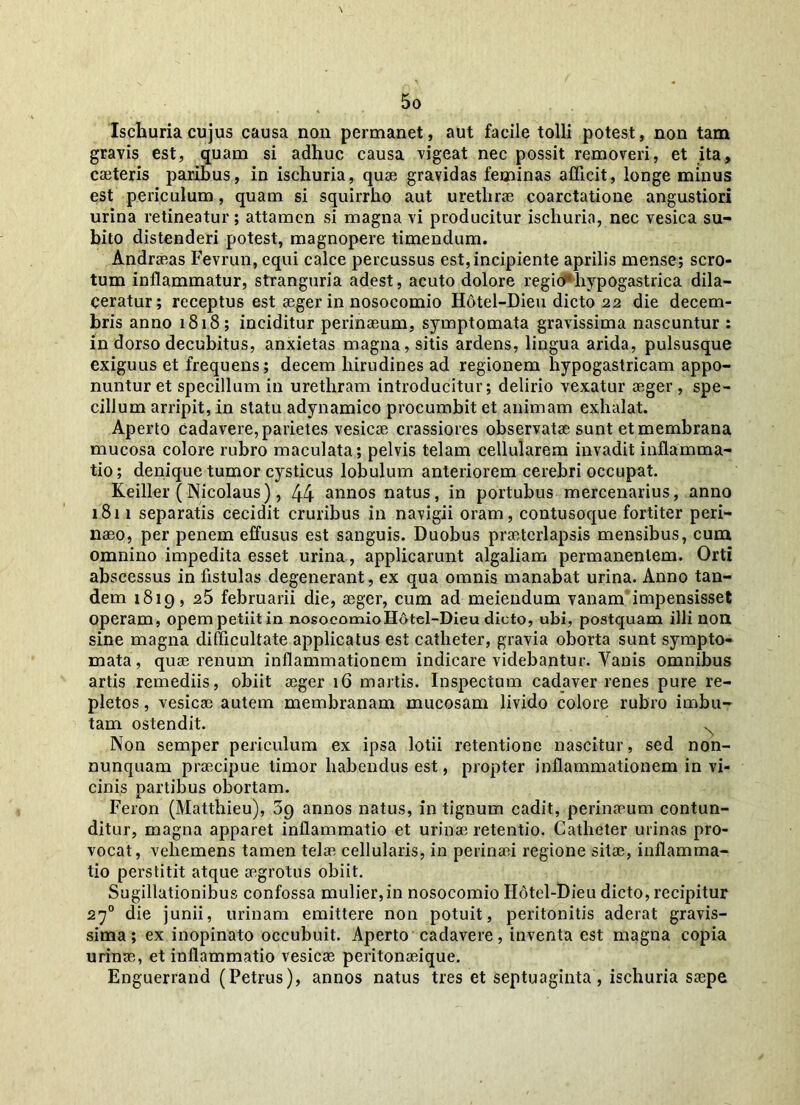 Ischuria cujus causa non permanet, aut facile tolli potest, non tam gravis est, quam si adhuc causa vigeat nec possit removeri, et ita, caeteris paribus, in ischuria, quae gravidas feminas afficit, longe minus est periculum, quam si squirrho aut urethrae coarctatione angustiori urina retineatur; attamen si magna vi producitur ischuria, nec vesica su- bito distenderi potest, magnopere timendum. Andraeas Fevrun, equi calce percussus est, incipiente aprilis mense; scro- tum inflammatur, stranguria adest, acuto dolore regio’ hypogastrica dila- ceratur; receptus est aeger in nosocomio Hotel-Dieu dicto 22 die decem- bris anno 1818; inciditur perinaeum, symptomata gravissima nascuntur : in dorso decubitus, anxietas magna, sitis ardens, lingua arida, pulsusque exiguus et frequens; decem hirudines ad regionem hypogastricam appo- nuntur et specillum in urethram introducitur; delirio vexatur aeger, spe- cillum arripit, in statu adynamico procumbit et animam exhalat. Aperto cadavere, parietes vesicae crassiores observatae sunt et membrana mucosa colore rubro maculata; pelvis telam cellularem invadit inflamma- tio ; denique tumor cysticus lobulum anteriorem cerebri occupat. Keiller (Nicolaus), 44 annos natus, in portubus mercenarius, anno 1811 separatis cecidit cruribus in navigii oram, contusoque fortiter peri- naeo, per penem effusus est sanguis. Duobus praeterlapsis mensibus, cum omnino impedita esset urina, applicarunt algaliam permanentem. Orti abscessus in fistulas degenerant, ex qua omnis manabat urina. Anno tan- dem 1819, 25 februarii die, aeger, cum ad meiendum vanam impensisset operam, opem petiit in nosocomioH6tel-Dieu dicto, ubi, postquam illi noti sine magna difficultate applicatus est catheter, gravia oborta sunt sympto- mata, quae renum inflammationem indicare videbantur. Vanis omnibus artis remediis, obiit aeger 16 martis. Inspectum cadaver renes pure re- pletos , vesicae autem membranam mucosam livido colore rubro imbu- tam ostendit. N Non semper periculum ex ipsa lotii retentione nascitur, sed non- nunquam praecipue limor habendus est, propter inflammationem in vi- cinis partibus obortam. Feron (Matthieu), 59 annos natus, in tignum cadit, perinaeum contun- ditur, magna apparet inflammatio et urinae retentio. Catheter urinas pro- vocat, vehemens tamen telae cellularis, in perinaei regione sitae, inflamma- tio perstitit atque aegrotus obiit. Sugillationibus confossa mulier, in nosocomio Hotel-Dieu dicto, recipitur 270 die junii, urinam emittere non potuit, peritonitis aderat gravis- sima ; ex inopinato occubuit. Aperto cadavere, inventa est magna copia urinae, et inflammatio vesicae peritonaeique. Enguerrand (Petrus), annos natus tres et septuaginta , ischuria saepe