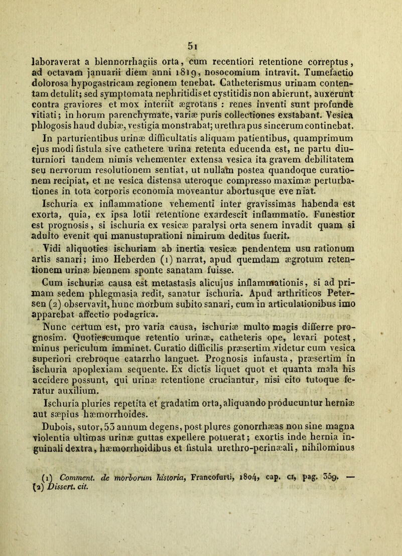 laboraverat a blennorrhagiis orta, cum recentiori retentione correptus, ad octavam januarii diem anni 1819, nosocomium intravit. Tumefactio dolorosa hypogastricam regionem tenebat. Catheterismus urinam conten- tam detulit; sed symptomata nephritidis et cystitidis non abierunt, auxerunt contra graviores et mox interiit aegrotans : renes inventi sunt profunde vitiati; in horum parenchymate, variae puris collectiones exstabant. Vesica phlogosis haud dubiae, vestigia monstrabat; urethra pus sincerum continebat. In parturientibus urinae difficultatis aliquam patientibus, quamprimum ejus modi fistula sive cathetere urina retenta educenda est, ne partu diu- turniori tandem nimis vehementer extensa vesica ita gravem debilitatem seu nervorum resolutionem sentiat, ut nullam postea quandoque curatio- nem recipiat, et ne vesica distensa uteroque compresso maximae perturba- tiones in tota corporis economia moveantur abortusque eve niat. Ischuria ex inflammatione vehementi inter gravissimas habenda est exorta, quia, ex ipsa lotii retentione exardescit inflammatio. Funestior est prognosis, si ischuria ex vesicae paralysi orta senem invadit quam si adulto evenit qui manustuprationi nimirum deditus fuerit. Vidi aliquoties ischuriam ab inertia vesicae pendentem usu rationum artis sanari; imo Heberden (1) narrat, apud quemdam aegrotum reten- tionem urinae biennem sponte sanatam fuisse. Cum ischuriae causa est metastasis alicujus inflammationis, si ad pri- mam sedem phlegmasia redit, sanatur ischuria. Apud arthriticos Peter- sen (2) observavit, hunc morbum subito sanari, cum in articulationibus imo apparebat affectio podagrica. Nunc certum est, pro varia causa, ischuriae multo magis differre pro- gnosim. Quotiescumque retentio urinae, catheteris ope, levari potest, minus periculum imminet. Curatio difficilis praesertim videtur cum vesica superiori crebroque catarrlio languet. Prognosis infausta, praesertim in ischuria apoplexiam sequente. Ex dictis liquet quot et quanta mala his accidere possunt, qui urinae retentione cruciantur , nisi cito tutoque fe- ratur auxilium. Ischuria pluries repetita et gradatim orta, aliquando producuntur herniae aut saepius haemorrhoides. Dubois, sutor, 53 annum degens, post plures gonorrhaeas non sine magna violentia ultimas urinae guttas expellere potuerat; exortis inde hernia in- guinali dextra, haemorrhoidibus et fistula urethro-perinaeali, nihilominus (1) Comment. de morborum historia, Francofurti, i8o4> cap. ci, pag. 359. — (a) Dissert. cit.
