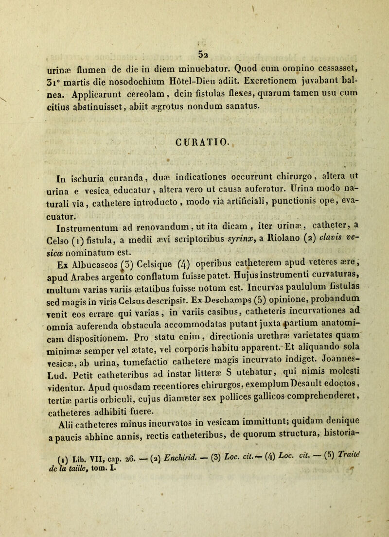 tirinse flumen de die in diem minuebatur. Quod cum omnino cessasset, 3i° martis die nosodochium Hotel-Dieu adiit. Excretionem juvabant bal- nea. Applicarunt cereolam , dein fistulas flexes, quarum tamen usu cum citius abstinuisset, abiit aegrotus nondum sanatus. CURATIO. N * In ischuria curanda, duae indicationes occurrunt chirurgo, altera ut urina e vesica educatur, altera vero ut causa auferatur. Urina modo na- turali via, cathetere introducto , modo via artificiali, punctionis ope, eva- cuatur. Instrumentum ad renovandum, ut ita dicam, iter urinae, catheter, a Celso (i) fistula, a medii aevi scriptoribus syrinx, a Riolano (2) clavis ve- sica nominatum est. Ex Albucaseos (5) Celsique (4) operibus catheterem apud veteres aere, apud Arabes argento conflatum fuisse patet. Hujus instrumenti curvaturas, multum varias variis aetatibus fuisse notum est. Incurvas paululum fistulas sed magis in viris Celsus descripsit. Ex Deschamps (5) opinione, probandum venit eos errare qui varias, in variis casibus, catheteris incurvationes ad omnia auferenda obstacula accommodatas putant juxta partium anatomi- cam dispositionem. Pro statu enim, directionis urethrae varietates quam minimae sempervel aetate, vel corporis habitu apparent.*Et aliquando sola vesicae, ab urina, tumefactio cathetere magis incurvato indiget. Joannes- Lud. Petit catheteribus ad instar litterae S utebatur, qui nimis molesti videntur. Apud quosdam recentiores chirurgos,exemplumDesault edoctos, tertiae partis orbiculi, cujus diameter sex pollices gallicos comprehenderet, catheteres adhibiti fuere. Alii catheteres minus incurvatos in vesicam immittunt; quidam denique a paucis abhinc annis, rectis catheteribus, de quorum structura, histoiia- (1) Lib. VII, cap. 26. — (2) Enchirid. — (3) Loc. cit.— (4) Aoe. at. — (5) Traitc de la taiile, tona. I.