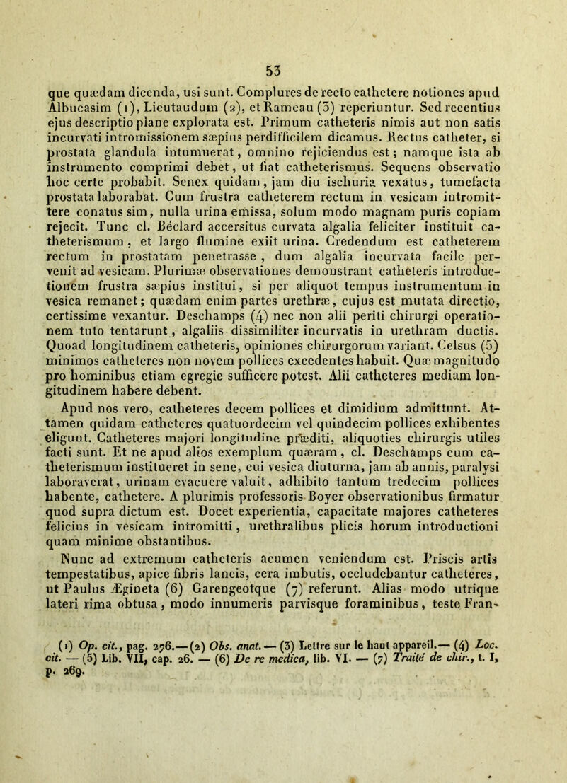 que quaedam dicenda, usi sunt. Complures de recto cathetere notiones apud Albucasim (i), Lieutaudum (2), et Rameau (5) reperiuntur. Sed recentius ejus descriptio plane explorata est. Primum catheteris nimis aut non satis incurvati intrornissionem saepius perdifficilem dicamus, llectus catheter, si prostata glandula intumuerat, omnino rejiciendus est; namque ista ab instrumento comprimi debet, ut liat catheterismus. Sequens observatio hoc certe probabit. Senex quidam, jam diu ischuria vexatus, tumefacta prostata laborabat. Cum frustra catheterem rectum in vesicam intromit- tere conatus sim, nulla urina emissa, solum modo magnam puris copiam rejecit. Tunc cl. Beclard accersitus curvata algalia feliciter instituit ca- theterismum , et largo flumine exiit urina. Credendum est catheterem rectum in prostatam penetrasse , dum algalia incurvata facile per- venit ad vesicam. Plurimae observationes demonstrant catheteris introduc- tionem frustra saepius institui, si per aliquot tempus instrumentum iu vesica remanet; quaedam enim partes urethrae, cujus est mutata directio, certissime vexantur. Desehamps (4) nec non alii periti chirurgi operatio- nem tuto tentarunt, algaliis dissimiliter incurvatis in urethram ductis. Quoad longitudinem catheteris, opiniones chirurgorum variant. Celsus (5) minimos catheteres non novem pollices excedentes habuit. Quae magnitudo pro hominibus etiam egregie sufficere potest. Alii catheteres mediam lon- gitudinem habere debent. Apud nos vero, catheteres decem pollices et dimidium admittunt. At- tamen quidam catheteres quatuordecim vel quindecim pollices exhibentes eligunt. Catheteres majori longitudine praediti, aliquoties chirurgis utiles facti sunt. Et ne apud alios exemplum quaeram, cl. Desehamps cum ca- theterismum institueret in sene, cui vesica diuturna, jam ab annis, paralysi laboraverat, urinam evacuere valuit, adhibito tantum tredecim pollices habente, cathetere. A plurimis professoris Boyer observationibus firmatur quod supra dictum est. Docet experientia, capacitate majores catheteres felicius in vesicam intromitti, urethralibus plicis horum introductioni quam minime obstantibus. Nunc ad extremum catheteris acumen veniendum est. Priscis artis tempestatibus, apice fibris laneis, cera imbutis, occludebantur catheteres, ut Paulus jEgineta (6) Garengeotque (7) referunt. Alias modo utrique lateri rima obtusa, modo innumeris parvisque foraminibus, teste Fran~ (1) Op. citpag. 276.— (2) Ohs. anat.— (3) Leltre sur le haul appareil.— (4) Loc. cit. — (5) Lib. YII, cap. 26. — (6) De re medica, lib. YI. — (7) Traite de chir., t. I, p. 269.